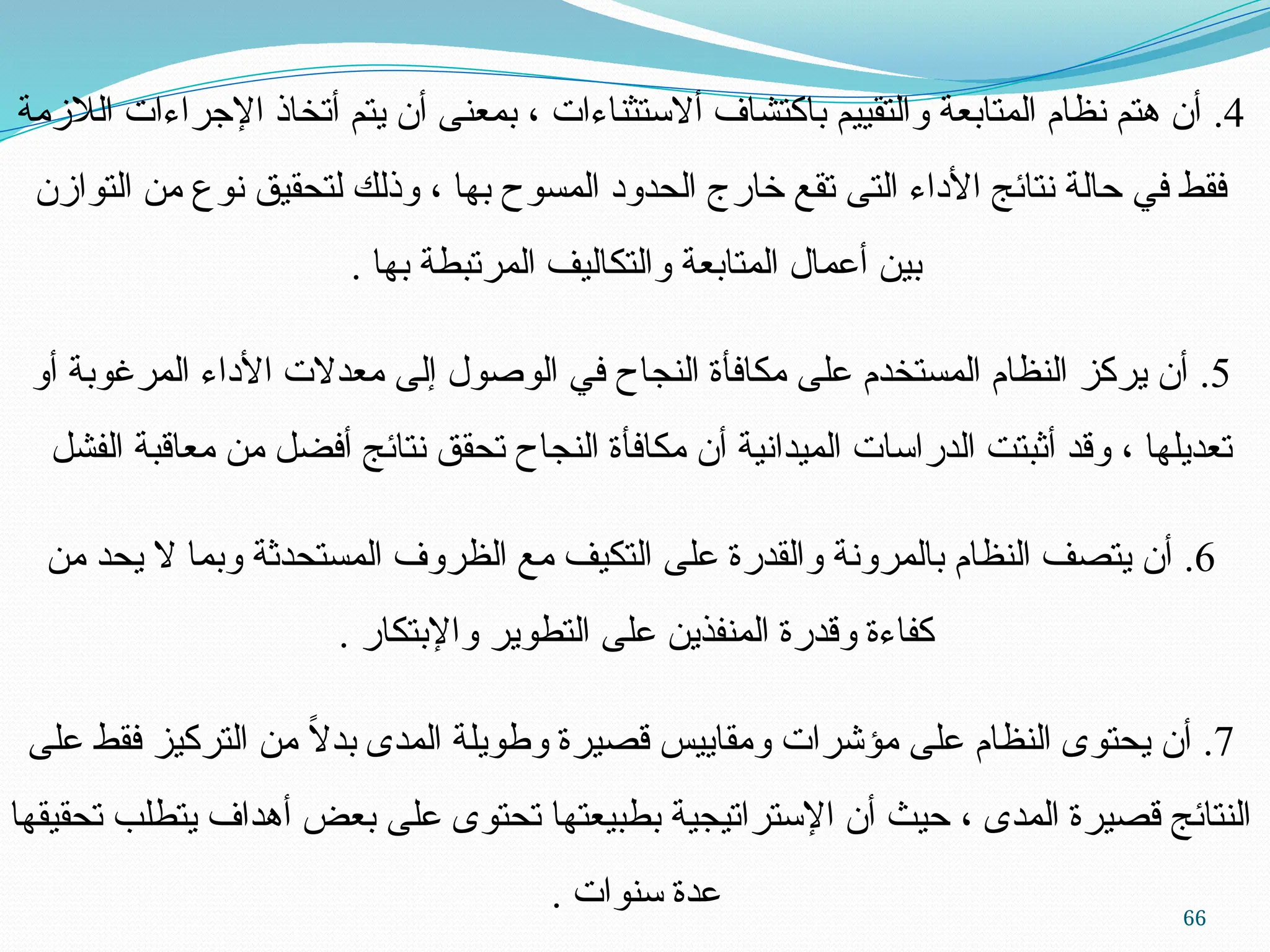 66
4
.
‫الالزمة‬ ‫اإلجراءات‬ ‫أتخاذ‬ ‫يتم‬ ‫أن‬ ‫بمعنى‬ ، ‫أالستثناءات‬ ‫باكتشاف‬ ‫والتقييم‬ ‫المتابعة‬ ‫نظام‬ ‫هتم‬ ‫أن‬
‫التوازن‬ ‫من‬ ‫نوع‬ ‫لتحقيق‬ ‫وذلك‬ ، ‫بها‬ ‫المسوح‬ ‫الحدود‬ ‫خارج‬ ‫تقع‬ ‫التى‬ ‫األداء‬ ‫نتائج‬ ‫حالة‬ ‫في‬ ‫فقط‬
. ‫بها‬ ‫المرتبطة‬ ‫والتكاليف‬ ‫المتابعة‬ ‫أعمال‬ ‫بين‬
5
.
‫أو‬ ‫المرغوبة‬ ‫األداء‬ ‫معدالت‬ ‫إلى‬ ‫الوصول‬ ‫في‬ ‫النجاح‬ ‫مكافأة‬ ‫على‬ ‫المستخدم‬ ‫النظام‬ ‫يركز‬ ‫أن‬
‫الفشل‬ ‫معاقبة‬ ‫من‬ ‫أفضل‬ ‫نتائج‬ ‫تحقق‬ ‫النجاح‬ ‫مكافأة‬ ‫أن‬ ‫الميدانية‬ ‫الدراسات‬ ‫أثبتت‬ ‫وقد‬ ، ‫تعديلها‬
6
.
‫من‬ ‫يحد‬ ‫ال‬ ‫وبما‬ ‫المستحدثة‬ ‫الظروف‬ ‫مع‬ ‫التكيف‬ ‫على‬ ‫والقدرة‬ ‫بالمرونة‬ ‫النظام‬ ‫يتصف‬ ‫أن‬
. ‫واإلبتكار‬ ‫التطوير‬ ‫على‬ ‫المنفذين‬ ‫وقدرة‬ ‫كفاءة‬
7
.
‫على‬ ‫فقط‬ ‫التركيز‬ ‫من‬ ً
‫ال‬‫بد‬ ‫المدى‬ ‫وطويلة‬ ‫قصيرة‬ ‫ومقاييس‬ ‫مؤشرات‬ ‫على‬ ‫النظام‬ ‫يحتوى‬ ‫أن‬
‫تحقيقها‬ ‫يتطلب‬ ‫أهداف‬ ‫بعض‬ ‫على‬ ‫تحتوى‬ ‫بطبيعتها‬ ‫اإلستراتيجية‬ ‫أن‬ ‫حيث‬ ، ‫المدى‬ ‫قصيرة‬ ‫النتائج‬
. ‫سنوات‬ ‫عدة‬
 