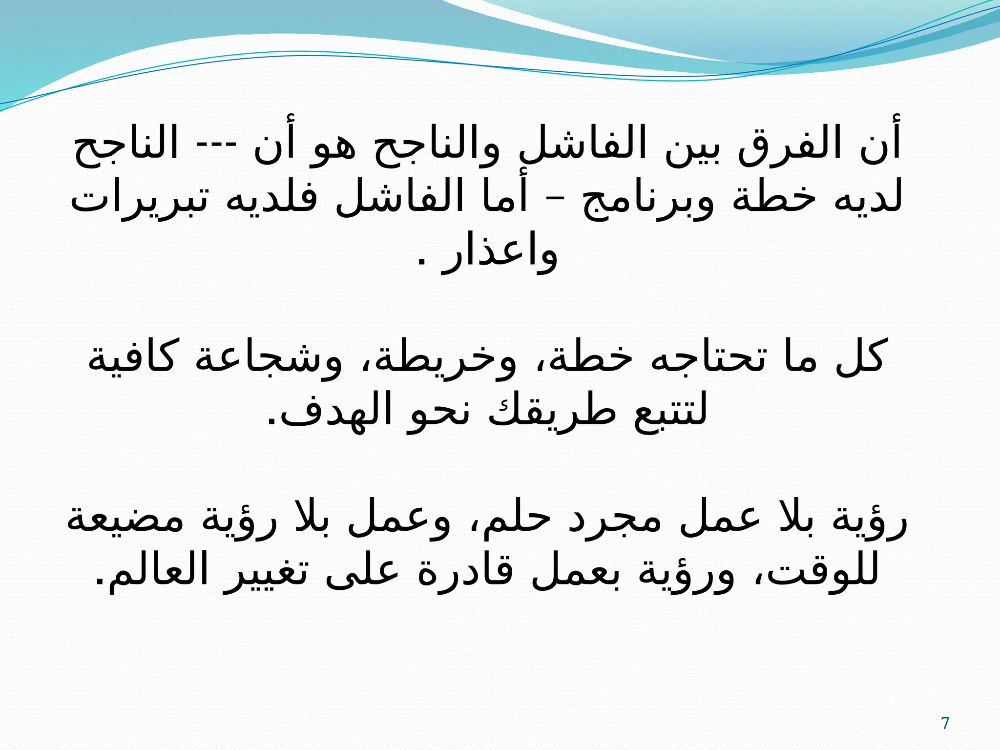 7
‫الفاشل‬ ‫بين‬ ‫الفرق‬ ‫أن‬
‫و‬
---
‫الناجح‬ ‫أن‬ ‫هو‬ ‫الناجح‬
–
‫تبريرات‬ ‫فلديه‬ ‫الفاشل‬ ‫أما‬ ‫وبرنامج‬ ‫خطة‬ ‫لديه‬
‫واعذار‬
.
‫كافية‬ ‫وشجاعة‬ ،‫وخريطة‬ ،‫خطة‬ ‫تحتاجه‬ ‫ما‬ ‫كل‬
.‫الهدف‬ ‫نحو‬ ‫طريقك‬ ‫لتتبع‬
‫مضيعة‬ ‫رؤية‬ ‫بال‬ ‫وعمل‬ ،‫حلم‬ ‫مجرد‬ ‫عمل‬ ‫بال‬ ‫رؤية‬
.‫العالم‬ ‫تغيير‬ ‫على‬ ‫قادرة‬ ‫بعمل‬ ‫ورؤية‬ ،‫للوقت‬
 