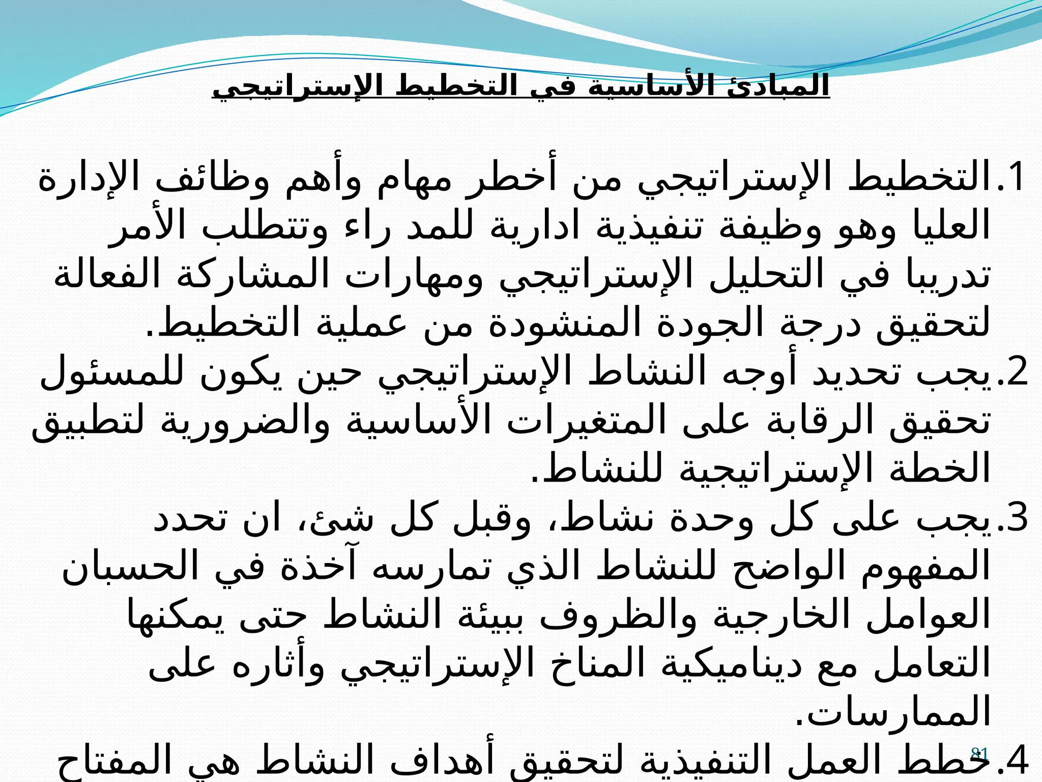 81
‫اإلستراتيجي‬ ‫التخطيط‬ ‫في‬ ‫األساسية‬ ‫المبادئ‬
.1
‫اإلدارة‬ ‫وظائف‬ ‫وأهم‬ ‫مهام‬ ‫أخطر‬ ‫من‬ ‫اإلستراتيجي‬ ‫التخطيط‬
‫األمر‬ ‫وتتطلب‬ ‫راء‬ ‫للمد‬ ‫ادارية‬ ‫تنفيذية‬ ‫وظيفة‬ ‫وهو‬ ‫العليا‬
‫الفعالة‬ ‫المشاركة‬ ‫ومهارات‬ ‫اإلستراتيجي‬ ‫التحليل‬ ‫في‬ ‫تدريبا‬
.‫التخطيط‬ ‫عملية‬ ‫من‬ ‫المنشودة‬ ‫الجودة‬ ‫درجة‬ ‫لتحقيق‬
.2
‫للمسئول‬ ‫يكون‬ ‫حين‬ ‫اإلستراتيجي‬ ‫النشاط‬ ‫أوجه‬ ‫تحديد‬ ‫يجب‬
‫لتطبيق‬ ‫والضرورية‬ ‫األساسية‬ ‫المتغيرات‬ ‫على‬ ‫الرقابة‬ ‫تحقيق‬
.‫للنشاط‬ ‫اإلستراتيجية‬ ‫الخطة‬
.3
‫تحدد‬ ‫ان‬ ،‫شئ‬ ‫كل‬ ‫وقبل‬ ،‫نشاط‬ ‫وحدة‬ ‫كل‬ ‫على‬ ‫يجب‬
‫الحسبان‬ ‫في‬ ‫آخذة‬ ‫تمارسه‬ ‫الذي‬ ‫للنشاط‬ ‫الواضح‬ ‫المفهوم‬
‫يمكنها‬ ‫حتى‬ ‫النشاط‬ ‫ببيئة‬ ‫والظروف‬ ‫الخارجية‬ ‫العوامل‬
‫على‬ ‫وأثاره‬ ‫اإلستراتيجي‬ ‫المناخ‬ ‫ديناميكية‬ ‫مع‬ ‫التعامل‬
.‫الممارسات‬
.4
‫المفتاح‬ ‫هي‬ ‫النشاط‬ ‫أهداف‬ ‫لتحقيق‬ ‫التنفيذية‬ ‫العمل‬ ‫خطط‬
 