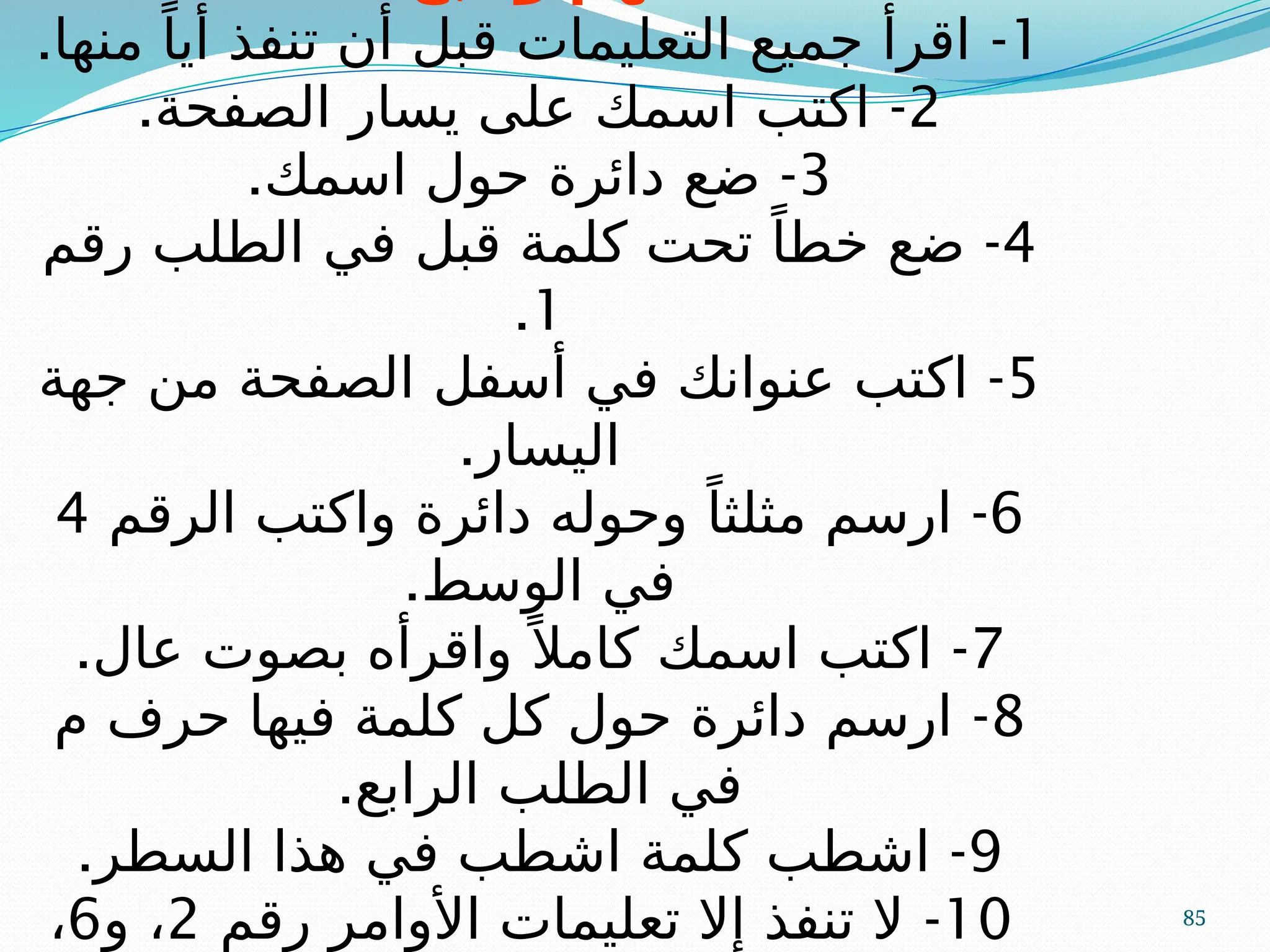 85
1
-
.‫منها‬ ً‫أيا‬ ‫تنفذ‬ ‫أن‬ ‫قبل‬ ‫التعليمات‬ ‫جميع‬ ‫اقرأ‬
2
-
.‫الصفحة‬ ‫يسار‬ ‫على‬ ‫اسمك‬ ‫اكتب‬
3
-
.‫اسمك‬ ‫حول‬ ‫دائرة‬ ‫ضع‬
4
-
‫رقم‬ ‫الطلب‬ ‫في‬ ‫قبل‬ ‫كلمة‬ ‫تحت‬ ً‫خطا‬ ‫ضع‬
1
.
5
-
‫جهة‬ ‫من‬ ‫الصفحة‬ ‫أسفل‬ ‫في‬ ‫عنوانك‬ ‫اكتب‬
.‫اليسار‬
6
-
‫الرقم‬ ‫واكتب‬ ‫دائرة‬ ‫وحوله‬ ً‫مثلثا‬ ‫ارسم‬
4
.‫الوسط‬ ‫في‬
7
-
.‫عال‬ ‫بصوت‬ ‫واقرأه‬ً ‫كامال‬ ‫اسمك‬ ‫اكتب‬
8
-
‫م‬ ‫حرف‬ ‫فيها‬ ‫كلمة‬ ‫كل‬ ‫حول‬ ‫دائرة‬ ‫ارسم‬
.‫الرابع‬ ‫الطلب‬ ‫في‬
9
-
.‫السطر‬ ‫هذا‬ ‫في‬ ‫اشطب‬ ‫كلمة‬ ‫اشطب‬
10
-
‫رقم‬ ‫األوامر‬ ‫تعليمات‬ ‫إال‬ ‫تنفذ‬ ‫ال‬
2
‫و‬ ،
6
،
 