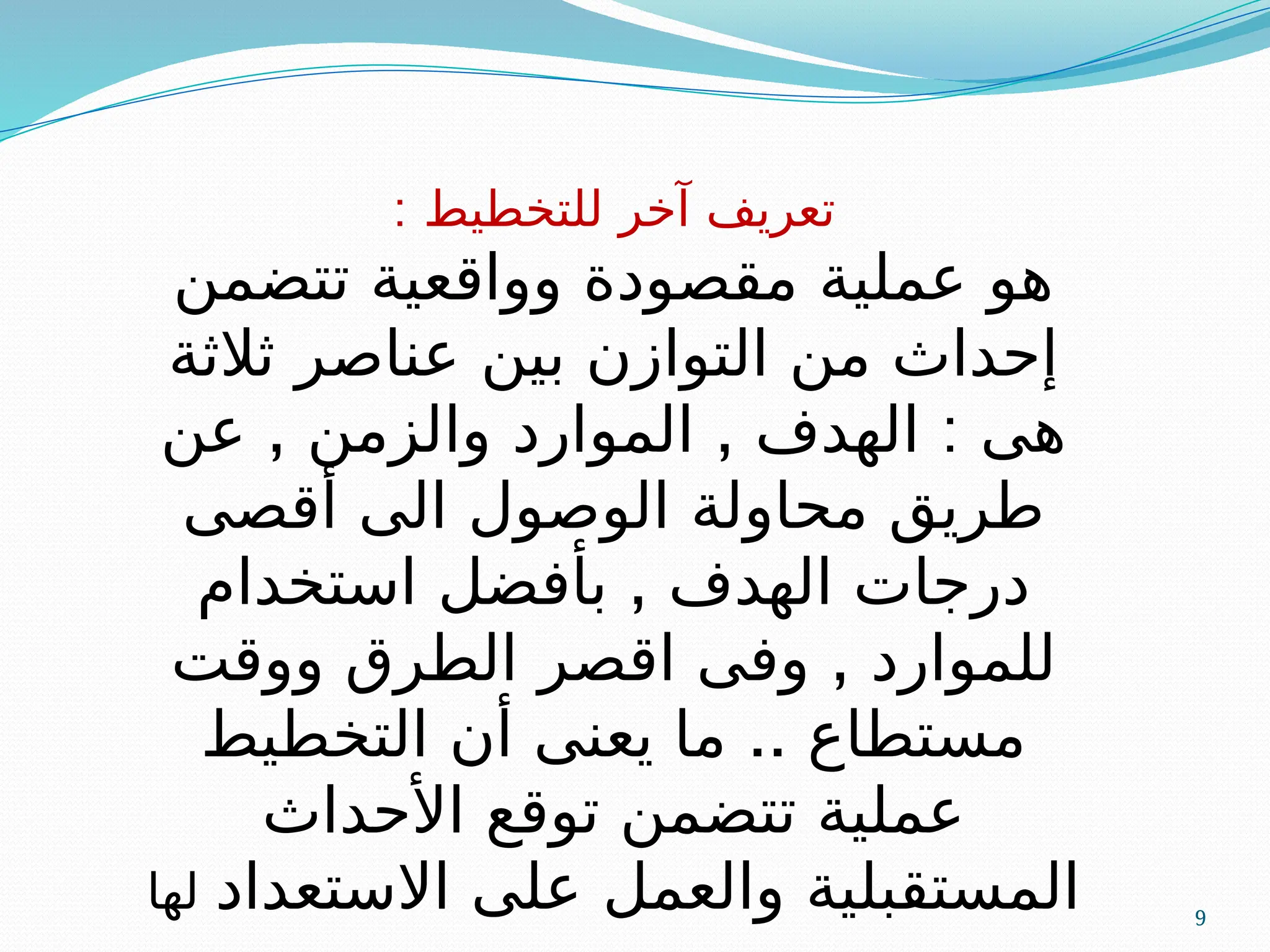 9
: ‫للتخطيط‬ ‫آخر‬ ‫تعريف‬
‫تتضمن‬ ‫وواقعية‬ ‫مقصودة‬ ‫عملية‬ ‫هو‬
‫ثالثة‬ ‫عناصر‬ ‫بين‬ ‫التوازن‬ ‫من‬ ‫إحداث‬
, , :
‫عن‬ ‫والزمن‬ ‫الموارد‬ ‫الهدف‬ ‫هى‬
‫أقصى‬ ‫الى‬ ‫الوصول‬ ‫محاولة‬ ‫طريق‬
,
‫استخدام‬ ‫بأفضل‬ ‫الهدف‬ ‫درجات‬
,
‫ووقت‬ ‫الطرق‬ ‫اقصر‬ ‫وفى‬ ‫للموارد‬
..
‫التخطيط‬ ‫أن‬ ‫يعنى‬ ‫ما‬ ‫مستطاع‬
‫األحداث‬ ‫توقع‬ ‫تتضمن‬ ‫عملية‬
‫االستعداد‬ ‫على‬ ‫والعمل‬ ‫المستقبلية‬
‫لها‬
 