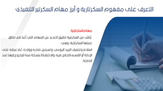 10
10
‫السكرتارية‬ ‫مهام‬
‫نط‬ ‫في‬ ّ
‫عد‬‫ة‬‫ت‬ ‫التي‬ ‫المهامأ‬ ‫مح‬ ‫العديد‬ ‫يف‬ ‫تط‬ ‫السكرتيرة‬ ‫مح‬ ‫طمب‬‫ة‬
‫ي‬
‫ا‬
‫واي‬ ‫السكرتاريةأ‬ ‫عممها‬
:
‫عرضبه‬ ّ
‫ثبم‬ ‫وواردهأ‬ ‫صبادره‬ ‫وتسبيير‬ ‫ميأ‬ ‫اليب‬ ‫ريد‬ ‫ال‬ ‫وتصنيف‬ ‫تالم‬ ‫ا‬
‫عمبل‬
‫ع‬ ‫با‬‫ب‬‫إليه‬ ‫ع‬ ‫ب‬‫ب‬‫لمرل‬ ‫به‬‫ب‬‫من‬ ‫بخة‬‫ب‬‫كنس‬ ‫بام‬‫ب‬‫واةحتف‬ ‫بهأ‬‫ب‬‫في‬ ‫باه‬‫ب‬‫الخ‬ ‫بم‬‫ب‬‫الاس‬ ‫مو‬ ‫اإلدارة‬
‫بد‬‫ب‬‫ن‬
‫الحالة‬
.
‫التنف‬ ‫السكرتير‬ ‫مهام‬ ‫مكرز‬ ‫و‬ ‫السكرتارية‬ ‫م‬ ‫مفه‬ ‫عمل‬ ‫التعرف‬
‫يذي‬
 