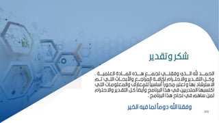 101
‫وتادير‬ ‫شكر‬
‫العمميبببببة‬ ‫المبببببادة‬ ‫ابببببذه‬ ‫ليمبببببق‬ ‫وفانبببببي‬ ‫البببببذي‬ ‫ي‬ ‫الحمبببببد‬
.
‫بببم‬‫ب‬‫ت‬ ‫بببي‬‫ب‬‫الت‬ ‫ببباث‬‫ب‬‫واركح‬ ‫بببق‬‫ب‬‫المرال‬ ‫بببة‬‫ب‬‫لكاف‬ ‫بببرام‬‫ب‬‫واةحت‬ ‫بببدير‬‫ب‬‫التا‬ ‫بببر‬‫ب‬ ‫و‬
‫مبات‬ ‫والمعم‬ ‫لممعارف‬ ‫ي‬ ‫ا‬ ‫م‬ ‫رًا‬ ‫ح‬ ِ
‫م‬ ‫ر‬ ‫وتعت‬ ‫كها‬ ‫ترشاد‬ ‫اة‬
‫التبي‬
‫واة‬ ‫التابدير‬ ‫بر‬ ‫ا‬ ‫ومي‬ ‫رنامز‬ ‫ال‬ ‫اذا‬ ‫في‬ ‫المتدركيح‬ ‫ها‬ ‫تس‬ ‫ا‬
‫حتبرام‬
‫رنامز‬ ‫ال‬ ‫اذا‬ ‫نياح‬ ‫في‬ ‫اام‬ ‫لمح‬
.
101
‫الخير‬ ‫فيه‬ ‫لما‬ ‫دوم‬ ‫اي‬ ‫وفانا‬
 