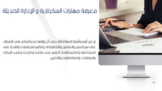 23
‫الحديثة‬ ‫اإلدارة‬ ‫و‬ ‫السكرتارية‬ ‫مهارات‬ ‫معرفة‬
‫اإلشبراف‬ ‫ابي‬ ‫المكتبب‬ ‫مدير‬ ‫يكاولها‬ ‫من‬ ‫ييب‬ ‫التي‬ ‫المهام‬ ‫ومكسط‬ ‫مام‬ ‫مح‬ ‫إن‬
‫والادر‬ ‫المعامالت‬ ‫وتنظيم‬ ‫لهأ‬ ‫والتخطيط‬ ‫والعامميح‬ ‫العمر‬ ‫ير‬ ‫عمل‬
‫عمل‬ ‫ة‬
‫الكيببارا‬ ‫وترتيببب‬ ‫واارلببهأ‬ ‫ببه‬ ‫مكت‬ ‫فببي‬ ‫يس‬ ‫الببر‬ ‫موقببات‬ ‫وتنظببيم‬ ‫ببترلاعهاأ‬ ‫ا‬
‫ت‬
‫واآلاريح‬ ‫ق‬ ‫ال‬ ‫واحترام‬ ‫والمااكالتأ‬
.
 