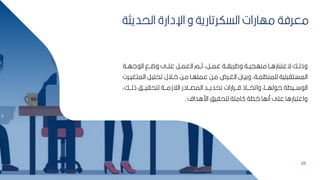 25
‫الحديث‬ ‫اإلدارة‬ ‫و‬ ‫السكرتارية‬ ‫مهارات‬ ‫معرفة‬
‫ة‬
‫لهببة‬ ‫ال‬ ‫وضببق‬ ‫عمببل‬ ‫العمببر‬ ‫ثببم‬ ‫عمببرأ‬ ‫وطرياببة‬ ‫منهييببة‬ ‫اراببا‬ ‫ةعت‬ ‫وذلببك‬
‫الم‬ ‫تحميبر‬ ‫بالل‬‫ب‬‫ا‬ ‫مبح‬ ‫با‬‫ب‬‫عممه‬ ‫مبح‬ ‫برم‬‫ب‬‫الغ‬ ‫وكيبان‬ ‫بةأ‬‫ب‬‫لممنظم‬ ‫مية‬ ‫المسبتا‬
‫برت‬‫ب‬‫تغي‬
‫ذلبببكأ‬ ‫لتحايبببف‬ ‫الالزمبببة‬ ‫المصبببادر‬ ‫تحديبببد‬ ‫قبببرارات‬ ‫واتخببباذ‬ ‫لهببباأ‬ ‫ح‬ ‫بببيطة‬ ‫ال‬
‫اراداف‬ ‫لتحايف‬ ‫اممة‬ ‫اطة‬ ‫منها‬ ‫عمل‬ ‫اراا‬ ‫واعت‬
.
 