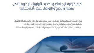 48
‫كشكر‬ ‫اإلدارية‬ ‫يات‬ ‫ارول‬ ‫تحديد‬ ‫و‬ ‫اإللتماع‬ ‫إدارة‬ ‫يفية‬
‫فعالية‬ ‫ثر‬ ‫م‬ ‫كشكر‬ ‫اصر‬ ‫الت‬ ‫و‬ ‫نالح‬ ‫و‬ ‫ر‬ ‫متط‬
‫ت‬ ‫منشبطة‬ ‫تنظبيم‬ ‫مثبر‬ ‫عبةأ‬ ‫متن‬ ‫باليب‬ ‫م‬ ‫نبي‬ ‫ت‬ ‫ابالل‬ ‫مبح‬ ‫ة‬ ‫المشبار‬ ‫تحفيبك‬ ‫تحايبف‬ ‫يمكح‬
‫فاعميبةأ‬
‫واآلراء‬ ‫لألفكار‬ ‫اري‬ ‫الح‬ ‫ادل‬ ‫الت‬ ‫وتشييق‬ ‫محفكةأ‬ ‫مناقشات‬ ‫في‬ ‫يح‬ ‫المشار‬ ‫وإشراك‬
.
‫ا‬ ‫والرؤى‬ ‫رات‬ ‫الخ‬ ‫ادل‬ ‫لت‬ ‫الميال‬ ‫ويفتح‬ ‫اليماعية‬ ‫الروح‬ ‫الة‬ ّ
‫الفع‬ ‫ة‬ ‫المشار‬ ‫تشييق‬ ‫يعكز‬
‫لمختمفة‬
.
 