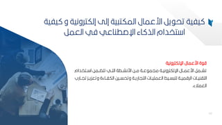 66
‫اإللكترونية‬ ‫ارعمال‬ ‫ة‬ ‫ق‬
‫ببتخد‬ ‫ا‬ ‫ببمح‬ ‫تت‬ ‫التببي‬ ‫ارنشببطة‬ ‫مببح‬ ‫عببة‬ ‫ميم‬ ‫اإللكترونيببة‬ ‫ارعمببال‬ ‫تشببمر‬
‫ام‬
‫وتع‬ ‫الكفبباءة‬ ‫وتحسببيح‬ ‫التياريببة‬ ‫العمميببات‬ ‫سببيط‬ ‫لت‬ ‫الرقميببة‬ ‫التانيببات‬
‫تيببارب‬ ‫كيببك‬
‫العمالء‬
.
66
‫يف‬ ‫و‬ ‫إلكترونية‬ ‫إلل‬ ‫ية‬ ‫المكت‬ ‫ارعمال‬ ‫ير‬ ‫تح‬ ‫يفية‬
‫ية‬
‫العمر‬ ‫في‬ ‫اإلصطناعي‬ ‫اء‬ ‫الذ‬ ‫تخدام‬ ‫ا‬
 
