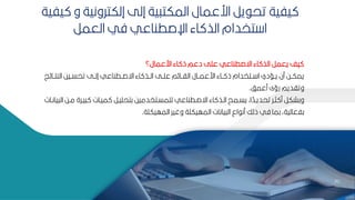 70
70
‫ارعمال؟‬ ‫اء‬ ‫ذ‬ ‫دعم‬ ‫عمل‬ ‫اةصطناعي‬ ‫اء‬ ‫الذ‬ ‫يعمر‬ ‫يف‬
‫ز‬ ‫النتببا‬ ‫تحسببيح‬ ‫إلببل‬ ‫اةصببطناعي‬ ‫اء‬ ‫الببذ‬ ‫عمببل‬ ‫م‬ ‫الاببا‬ ‫ارعمببال‬ ‫باء‬‫ب‬ ‫ذ‬ ‫ببتخدام‬ ‫ا‬ ‫يببسدي‬ ‫من‬ ‫بح‬‫ب‬‫يمك‬
‫معمف‬ ‫رؤى‬ ‫وتاديم‬
.
‫مب‬ ‫يبرة‬ ‫ميبات‬ ‫كتحميبر‬ ‫لممسبتخدميح‬ ‫اةصبطناعي‬ ‫اء‬ ‫البذ‬ ‫يسبمح‬ ‫اأ‬ ‫ل‬
‫تحديبد‬ ‫ثبر‬ ‫م‬ ‫وكشكر‬
‫يانبات‬ ‫ال‬ ‫ح‬
‫المهيكمة‬ ‫وغير‬ ‫المهيكمة‬ ‫يانات‬ ‫ال‬ ‫اع‬ ‫من‬ ‫ذلك‬ ‫في‬ ‫كما‬ ‫كفعاليةأ‬
.
‫و‬ ‫إلكترونية‬ ‫إلل‬ ‫ية‬ ‫المكت‬ ‫ارعمال‬ ‫ير‬ ‫تح‬ ‫يفية‬
‫يفية‬
‫العمر‬ ‫في‬ ‫اإلصطناعي‬ ‫اء‬ ‫الذ‬ ‫تخدام‬ ‫ا‬
 