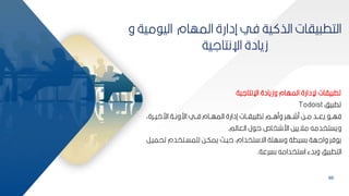 86
‫م‬ ‫الي‬ ‫المهام‬ ‫إدارة‬ ‫في‬ ‫ية‬ ‫الذ‬ ‫ياات‬ ‫التط‬
‫و‬ ‫ية‬
‫اإلنتالية‬ ‫زيادة‬
‫اإلنتالية‬ ‫وزيادة‬ ‫المهام‬ ‫إلدارة‬ ‫ياات‬ ‫تط‬
‫يف‬ ‫تط‬
Todoist
‫ارايببرةأ‬ ‫ارونببة‬ ‫فببي‬ ‫المهببام‬ ‫إدارة‬ ‫ياببات‬ ‫تط‬ ‫وماببم‬ ‫مشببهر‬ ‫مببح‬ ‫يعببد‬ ‫فهبب‬
‫العالم‬ ‫ل‬ ‫ح‬ ‫ارشخاه‬ ‫مالييح‬ ‫ويستخدمه‬
.
‫ت‬ ‫لممسبتخدم‬ ‫يمكبح‬ ‫حيبم‬ ‫تخدامأ‬ ‫اة‬ ‫همة‬ ‫و‬ ‫كسيطة‬ ‫والهة‬ ‫فر‬ ‫ي‬
‫حميبر‬
‫كسرعة‬ ‫تخدامه‬ ‫ا‬ ‫وكدء‬ ‫يف‬ ‫التط‬
.
 