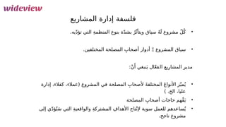 10
‫المشاريع‬ ‫إدارة‬ ‫فلسفة‬
•
‫مشرو‬ ّ‫ل‬ُ‫ك‬
‫ع‬
‫ال‬ ِ‫ة‬‫المنظم‬ ‫بنوع‬ ‫ة‬ّ‫د‬‫بش‬ ُ‫ر‬ّ‫ويتأث‬ ‫سياق‬ ُ‫ه‬َ‫ل‬
‫يه‬ّ‫د‬‫تؤ‬ ‫تي‬
.
•
‫المشروع‬ ‫سياق‬
Ξ
‫ال‬ ِ‫أصحاب‬ ‫أدوار‬
‫مص‬
.‫المختلفين‬ ‫لحة‬
‫مدير‬
‫ال‬
‫مش‬
‫ا‬
‫ر‬
‫ي‬
‫ع‬
‫ال‬
َ‫ي‬ ‫ال‬ّ‫ع‬‫ف‬
‫نبغي‬
:ْ‫ن‬‫َأ‬
•
ِ‫ألصحاب‬ َ‫ة‬‫المختلف‬ َ‫ع‬‫األنوا‬ ‫ز‬ّ‫مي‬ُ‫ي‬
‫المص‬
‫لحة‬
‫في‬
‫إدارة‬ ،‫كفالء‬ ،‫(عمالء‬ ‫المشروع‬
) .‫الخ‬ ،‫عليا‬
•
‫ال‬ ِ‫أصحاب‬ ‫حاجات‬ ‫ْهم‬‫ف‬َ‫ي‬
‫مص‬
‫لحة‬
•
‫ساعدهم‬ُ‫ي‬
‫ل‬
‫و‬ ِ‫ة‬‫المشترك‬ ِ‫األهداف‬ ‫تاج‬ْ‫إلن‬ ‫سوية‬ ‫لعمل‬
‫ال‬
‫إلى‬ ‫ي‬ّ‫د‬‫ؤ‬ُ‫ت‬َ‫س‬ ‫التي‬ ِ‫ة‬‫واقعي‬
.‫ناجح‬ ‫مشروع‬
 