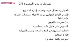 100
‫المشروع‬ ‫مدير‬ ‫مسؤوليات‬
2/2
•
‫المشاريع‬ ‫إدارة‬ ‫وتقنيات‬ ‫أدوات‬ ‫واستعمال‬ ‫اختيار‬
•
‫الشركة‬ ‫وسياسات‬ ‫اإلجراء‬ ‫مرعية‬ ‫القوانين‬ ،‫اللوائح‬ ‫إلتزام‬
‫وإجراءاتها‬
•
‫الفريق‬ ‫صراعات‬ ّ‫ل‬‫ح‬
•
‫مكسب‬-‫مكسب‬ ‫حلول‬ ‫على‬ ‫التفاوض‬
•
‫الميزانية‬ ‫وضمن‬ ‫المحدد‬ ‫الوقت‬ ‫في‬ ‫المشروع‬ ‫تسليم‬
•
‫المخاطر‬ ‫إدارة‬
•
‫المشروع‬ ‫وكلفة‬ ‫ميزانية‬
 