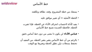 101
‫األساس‬ ‫خط‬
•
‫وتكلفته‬ ‫نطاقه‬ ،‫وقته‬ ،‫المشروع‬ ‫خطة‬ ‫من‬ ‫يستفاد‬
•
‫عليه‬ ‫موافق‬ ‫تغيير‬ ‫أي‬ + ‫األصلية‬ ‫الخطة‬
•
‫تغيرت‬ ‫فإذا‬ ،‫الخطة‬ ‫عن‬ ‫األداء‬ ‫انحراف‬ ‫الحتساب‬ ‫كأداة‬ ‫يفيد‬
‫األساس‬ ‫خط‬ ‫تصبح‬ ‫الجديدة‬ ‫فالخطة‬ ،‫الخطة‬
•
‫األداء‬ ‫قياس‬
‫دقيق‬ ‫أساس‬ ‫خط‬ ‫دون‬ ‫من‬ ‫معنى‬ ‫ذا‬ ‫يكون‬ ‫لن‬
•
‫أن‬ ‫المفيد‬ ‫من‬ ،‫الخطة‬ ‫بتغير‬ ‫يتغير‬ ‫األساس‬ ‫خط‬ ‫أن‬ ‫من‬ ‫بالرغم‬
‫الوقت‬ ‫مع‬ ‫وتغيرها‬ ‫الخطة‬ ‫ر‬ّ‫تطو‬ ‫ن‬ّ‫تبي‬ ‫بسجالت‬ ‫نحتفظ‬
 