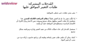 102
:‫المشتركة‬ ‫دخالت‬ُ‫م‬‫ال‬
‫عليها‬ ‫الموافق‬ ‫التغيير‬ ‫&لبات‬
‫ط‬
•
‫بالموافقة‬ ‫تحظى‬ ‫حتى‬ ‫طلبات‬ ‫مجرد‬ ‫تبقى‬
•
‫لـ‬ ً‫طبقا‬ ‫التغيير‬ ّ‫م‬‫ت‬ ّ‫م‬‫ث‬ ،‫ما‬ ‫تغيير‬ ‫لب‬ُ‫ط‬ ‫إذا‬
‫للتغيير‬ ‫الكاملة‬ ‫المراقبة‬ ِ‫نظام‬
‫هذا‬ .
‫و‬‫َأ‬
َ‫د‬‫األفرا‬ ّ‫ن‬‫وبأ‬ ‫االعتبار‬ ‫بعين‬ ‫وسيؤخذ‬ ‫صحيح‬ ‫بشكل‬ ُ‫م‬َ‫ه‬ْ‫ف‬ُ‫سي‬ َ‫التغيير‬ َ‫طلب‬ ّ‫ن‬‫بأ‬ ُ‫من‬ْ‫ض‬َ‫ي‬َ‫س‬
.‫ضه‬ْ‫ف‬َ‫ر‬ ‫و‬‫َأ‬ ‫عليه‬ ‫الموافقة‬ ‫قبل‬ ‫ستضطلع‬ ‫المناسبة‬ ‫األقسام‬
•
‫بشكل‬ ‫ومراقبته‬ ‫وإدارته‬ ‫التغيير‬ ‫تنفيذ‬ ‫من‬ ‫للتأكد‬ ‫ات‬ّ‫عملي‬ ‫ة‬ّ‫د‬‫ع‬ ‫إلى‬ ‫دخل‬ُ‫م‬‫ك‬ ‫تستعمل‬
‫صحيح‬
•
‫من‬ ‫جزء‬ ‫إزالة‬ ،‫حاسوب‬ ‫برنامج‬ ‫إلى‬ ‫وظيفة‬ ‫بإضافة‬ ‫تغيير‬ ‫طلب‬ ‫تتلقى‬ ‫أن‬ ‫يمكن‬ :‫أمثلة‬
‫المواد‬ ‫تغيير‬ ‫أو‬ ،‫مبنى‬
 