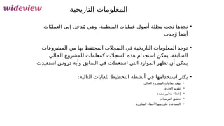 106
‫التاريخية‬ ‫المعلومات‬
•
‫ات‬ّ‫ي‬‫العمل‬ ‫إلى‬ ‫دخل‬ُ‫م‬ ‫وهي‬ ،‫المنظمة‬ ‫عمليات‬ ‫أصول‬ ‫مظلة‬ ‫تحت‬ ‫نجدها‬
‫جدت‬ُ‫و‬ ‫أينما‬
•
‫المشروعات‬ ‫من‬ ‫بها‬ ‫المحتفظ‬ ‫السجالت‬ ‫في‬ ‫التاريخية‬ ‫المعلومات‬ ‫توجد‬
.‫الحالي‬ ‫للمشروع‬ ‫كمعلمات‬ ‫السجالت‬ ‫هذه‬ ‫استخدام‬ ‫يمكن‬ .‫السابقة‬
‫استفيدت‬ ‫دروس‬ ‫وأية‬ ‫السابق‬ ‫في‬ ‫استعملت‬ ‫التي‬ ‫الموارد‬ ‫تظهر‬ ‫أن‬ ‫يمكن‬
•
:‫التالية‬ ‫للغايات‬ ‫التخطيط‬ ‫أنشطة‬ ‫في‬ ‫استخدامها‬ ‫يكثر‬
•
‫الحالي‬ ِ‫المشروع‬ ‫اتجاهات‬ ‫توقع‬
•
‫الجدوى‬ ‫تقويم‬
•
‫مفيدة‬ ‫معايير‬ ‫إعطاء‬
•
‫الفرضيات‬ ‫تحقيق‬
•
‫المتكررة‬ ‫األخطاء‬ ‫منع‬ ‫على‬ ‫المساعدة‬
 