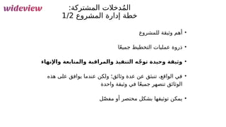 110
:‫المشتركة‬ ‫دخالت‬ُ‫م‬‫ال‬
‫&روع‬
‫ش‬‫الم‬ ‫إدارة‬ ‫خطة‬
1/2
•
‫للمشروع‬ ‫وثيقة‬ ‫أهم‬
•
‫ا‬ً‫ع‬‫جمي‬ ‫التخطيط‬ ‫عمليات‬ ‫ذروة‬
•
‫واإلنهاء‬ ‫والمتابعة‬ ‫والمراقبة‬ ‫التنفيذ‬ ‫ه‬ّ‫ج‬‫تو‬ ‫وحيدة‬ ‫وثيقة‬
•
‫هذه‬ ‫على‬ ‫يوافق‬ ‫عندما‬ ‫ولكن‬ ‫وثائق؛‬ ‫عدة‬ ‫عن‬ ‫تنبثق‬ ،‫الواقع‬ ‫في‬
‫واحدة‬ ‫وثيقة‬ ‫في‬ ‫ا‬ً‫ع‬‫جمي‬ ‫تنصهر‬ ‫الوثائق‬
•
‫ل‬ّ‫ص‬‫مف‬ ‫أو‬ ‫مختصر‬ ‫بشكل‬ ‫توثيقها‬ ‫يمكن‬
 
