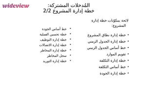 111
:‫المشتركة‬ ‫دخالت‬ُ‫م‬‫ال‬
‫المشروع‬ ‫إدارة‬ ‫خطة‬
2/2
‫إدارة‬ ‫خطة‬ ‫نات‬ّ‫&و‬
‫ك‬‫بم‬ ‫الئحة‬
:‫المشروع‬
•
‫المشروع‬ ‫نطاق‬ ‫إدارة‬ ‫خطة‬
•
‫الزمني‬ ‫الجدول‬ ‫إدارة‬ ‫خطة‬
•
‫الزمني‬ ‫الجدول‬ ‫أساس‬ ‫خط‬
•
‫الموارد‬ ‫تقويم‬
•
‫التكلفة‬ ‫إدارة‬ ‫خطة‬
•
‫التكلفة‬ ‫أساس‬ ‫خط‬
•
‫الجودة‬ ‫إدارة‬ ‫خطة‬
•
‫الجودة‬ ‫أساس‬ ‫خط‬
•
‫&ملية‬
‫ع‬‫ال‬ ‫تحسين‬ ‫خطة‬
•
‫التوظيف‬ ‫إدارة‬ ‫خطة‬
•
‫االتصاالت‬ ‫إدارة‬ ‫خطة‬
•
‫المخاطر‬ ‫إدارة‬ ‫خطة‬
•
‫المخاطر‬ ‫سجل‬
•
‫التوريد‬ ‫إدارة‬ ‫خطة‬
 