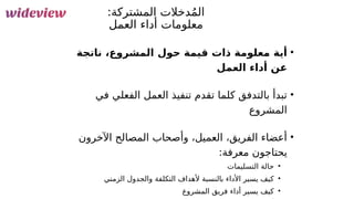 112
:‫المشتركة‬ ‫دخالت‬ُ‫م‬‫ال‬
‫&ل‬
‫م‬‫الع‬ ‫أداء‬ ‫معلومات‬
•
‫ناتجة‬ ،‫المشروع‬ ‫حول‬ ‫قيمة‬ ‫ذات‬ ‫معلومة‬ ‫أية‬
‫العمل‬ ‫أداء‬ ‫عن‬
•
‫في‬ ‫الفعلي‬ ‫العمل‬ ‫تنفيذ‬ ‫تقدم‬ ‫كلما‬ ‫بالتدفق‬ ‫تبدأ‬
‫المشروع‬
•
‫اآلخرون‬ ‫المصالح‬ ‫وأصحاب‬ ،‫العميل‬ ،‫الفريق‬ ‫أعضاء‬
:‫معرفة‬ ‫يحتاجون‬
•
‫التسليمات‬ ‫حالة‬
•
‫الزمني‬ ‫والجدول‬ ‫التكلفة‬ ‫ألهداف‬ ‫بالنسبة‬ ‫األداء‬ ‫يسير‬ ‫كيف‬
•
‫المشروع‬ ‫فريق‬ ‫أداء‬ ‫يسير‬ ‫كيف‬
 