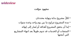 12
‫مؤقت‬ ‫مجهود‬
•
‫محددتان‬ ‫ونهاية‬ ‫بداية‬ ‫مشروع‬ ّ‫ل‬‫لك‬
•
‫سنوات‬ ‫وعدة‬ ‫واحد‬ ‫يوم‬ ‫بين‬ ‫ما‬ ‫تتراوح‬ ‫المشروع‬ ‫مدة‬
•
‫إنهائه‬ ‫إلى‬ ‫صار‬ُ‫ي‬ ‫أو‬ ‫أهدافه‬ ‫المشروع‬ ‫يحقق‬ ‫أن‬ ‫إما‬
•
‫المشاريع‬ ‫انتهاء‬ ‫بعد‬ً ‫طويال‬ ‫تدوم‬ ‫قد‬ ‫الخدمات‬ ‫أو‬ ‫المنتجات‬
‫أنتجتها‬ ‫التي‬
 