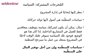 121
‫&ة‬
‫س‬‫السيا‬ :‫&تركة‬
‫ش‬‫الم‬ ‫خرجات‬ُ‫م‬‫ال‬
•
‫المشروع‬ ‫إدارة‬ ‫في‬ ‫ا‬ً‫إيجابي‬ ‫إليها‬ ‫ينظر‬
•
‫حركاتك‬ ‫ه‬ّ‫ج‬‫تو‬ ‫ألنها‬ ‫أصول‬ ‫هي‬ ‫مة‬ّ‫المنظ‬ ‫سياسات‬
•
‫متعاقدين‬ ‫بتوظيف‬ ‫سياسة‬ ‫لشركتك‬ ‫يكون‬ ‫أن‬ ‫يمكن‬ :‫مثال‬
‫هو‬ ‫هذا‬ ‫كان‬ ‫إذا‬ .‫الداخلية‬ ‫المشاريع‬ ‫في‬ ‫للعمل‬ ‫فقط‬
‫ًا‬‫ق‬‫الح‬ ‫الوقت‬ ‫عليك‬ ‫سيوفر‬ ‫السياسة‬ ‫تلك‬ ‫فوجود‬ ،‫الوضع‬
‫المنظمة‬ ‫سيزعج‬ ‫ما‬ ‫عمل‬ ‫من‬ ‫بمنعك‬ ‫المشروع‬ ‫في‬
•
‫المال‬ ‫توفير‬ ‫أجل‬ ‫من‬ ‫وإن‬ ‫مة‬ّ‫المنظ‬ ‫سياسات‬
‫مة‬ّ‫المنظ‬ ‫على‬
 