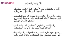 129
‫ات‬ّ‫والتقني‬ ‫األدوات‬
• ‫تستعمل‬ ‫التي‬ ‫والطرق‬ ‫األفعال‬ ‫هي‬ ‫ات‬ّ‫والتقني‬ ‫األدوات‬
‫مخرجات‬ ‫إلى‬ ‫المدخالت‬ ‫لتحويل‬
• ‫الحاسوب‬ ‫كبرامج‬ ،‫أشياء‬ ‫عدة‬ ‫تكون‬ ‫أن‬ ‫لألدوات‬ ‫يمكن‬
‫المشروع‬ ‫تخطيط‬ ‫على‬ ‫للمساعدة‬ ‫كأداة‬ ‫تستعمل‬ ‫التي‬
‫الزمني‬ ‫الجدول‬ ‫وتحليل‬
• ‫التي‬ ،‫العمليات‬ ‫كتسلسل‬ ،‫الطرق‬ ‫هي‬ ‫ات‬ّ‫والتقني‬
‫المشكالت‬ ‫وحل‬ ‫مقاربة‬ ،‫تأطير‬ ‫في‬ ‫تساعد‬
• ‫بما‬ ‫والتقنيات‬ ‫األدوات‬ ‫المشروعات‬ ‫إدارة‬ ‫معهد‬ ‫يجمع‬
‫المخرجات‬ ‫وإنتاج‬ ‫المشكالت‬ ‫لحل‬ ‫تستعمل‬ ‫ا‬ً‫ع‬‫جمي‬ ‫أنها‬
 