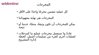 130
‫المخرجات‬
• ‫األقل‬ ‫على‬ ‫ا‬ً‫د‬‫واح‬ ‫ا‬ً‫ج‬‫مخر‬ ‫تتضمن‬ ‫عملية‬ ‫كل‬
• ‫مجهوداتنا‬ ‫نهاية‬ ‫هي‬ ‫المخرجات‬
• ‫أو‬ ً‫ة‬‫خدم‬ ،‫ا‬ً‫ج‬‫منت‬ ،ً‫ة‬‫وثيق‬ ‫تكون‬ ‫أن‬ ‫للمخرجات‬ ‫يمكن‬
‫نتيجة‬
• ‫كمدخالت‬ ‫ما‬ ‫عملية‬ ‫مخرجات‬ ‫تستعمل‬ ‫ما‬ ً‫ة‬‫عاد‬
‫كخطة‬ ،‫أشمل‬ ‫تسليمات‬ ‫من‬ ‫كجزء‬ ‫أخرى‬ ‫لعمليات‬
‫المشروع‬ ‫إدارة‬
 