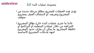 139
‫البدء‬ ‫عمليات‬ ‫مجموعة‬
1/2
• ‫من‬ ‫جديدة‬ ‫مرحلة‬ ‫بنطاق‬ ‫للتصريح‬ ‫العمليات‬ ‫هذه‬ ‫تؤدى‬
‫بمشروع‬ ‫العمل‬ ‫الستئناف‬ ‫أو‬ ،‫وتعريفه‬ ‫المشروع‬
‫متوقف‬
• ‫المشروع‬ ‫نطاق‬ ‫خارج‬ ‫البدء‬ ‫عمليات‬ ‫تجرى‬ ‫ما‬ ً‫ة‬‫عاد‬
‫أو‬ ‫البرانامج‬ ‫أو‬ ‫المنظمة‬ ‫عمليات‬ ‫خالل‬ ‫من‬ ‫للمراقبة‬
‫المشروع‬ ‫حدود‬ ‫ف‬ّ‫يعر‬ ‫أن‬ ‫يمكن‬ ‫ما‬ ،‫المشاريع‬ ‫حافظة‬
‫األساسية‬ ‫المشروع‬ ‫دخالت‬ُ‫م‬ ‫لجهة‬
 