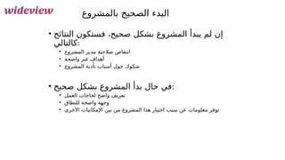 141
‫بالمشروع‬ ‫الصحيح‬ ‫البدء‬
• ‫النتائج‬ ‫فستكون‬ ،‫صحيح‬ ‫بشكل‬ ‫المشروع‬ ‫يبدأ‬ ‫لم‬ ‫إن‬
‫كالتالي‬:
• ‫المشروع‬ ‫مدير‬ ‫صالحية‬ ‫انتقاص‬
• ‫واضحة‬ ‫غير‬ ‫أهداف‬
• ‫المشروع‬ ‫تأدية‬ ‫أسباب‬ ‫حول‬ ‫شكوك‬
• ‫صحيح‬ ‫بشكل‬ ‫المشروع‬ ‫بدأ‬ ‫حال‬ ‫في‬:
• ‫العمل‬ ‫لحاجات‬ ‫واضح‬ ‫تعريف‬
• ‫للنطاق‬ ‫واضحة‬ ‫وجهة‬
• ‫األخرى‬ ‫اإلمكانيات‬ ‫بين‬ ‫من‬ ‫المشروع‬ ‫هذا‬ ‫اختيار‬ ‫سبب‬ ‫عن‬ ‫معلومات‬ ‫توفر‬
 