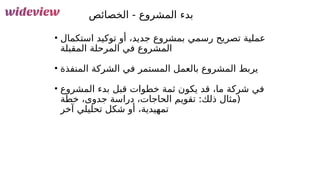 142
‫الخصائص‬ - ‫المشروع‬ ‫بدء‬
• ‫استكمال‬ ‫توكيد‬ ‫أو‬ ،‫جديد‬ ‫بمشروع‬ ‫رسمي‬ ‫تصريح‬ ‫عملية‬
‫المقبلة‬ ‫المرحلة‬ ‫في‬ ‫المشروع‬
• ‫المنفذة‬ ‫الشركة‬ ‫في‬ ‫المستمر‬ ‫بالعمل‬ ‫المشروع‬ ‫يربط‬
• ‫المشروع‬ ‫بدء‬ ‫قبل‬ ‫خطوات‬ ‫ثمة‬ ‫يكون‬ ‫قد‬ ،‫ما‬ ‫شركة‬ ‫في‬
‫خطة‬ ،‫جدوى‬ ‫دراسة‬ ،‫الحاجات‬ ‫تقويم‬ :‫ذلك‬ ‫(مثال‬
‫آخر‬ ‫تحليلي‬ ‫شكل‬ ‫أو‬ ،‫تمهيدية‬
 