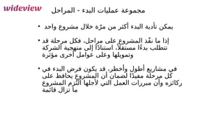 146
‫المراحل‬ - ‫البدء‬ ‫عمليات‬ ‫مجموعة‬
• ‫واحد‬ ‫مشروع‬ ‫خالل‬ ‫ة‬ّ‫مر‬ ‫من‬ ‫أكثر‬ ‫البدء‬ ‫تأدية‬ ‫يمكن‬
• ‫قد‬ ‫مرحلة‬ ‫فكل‬ ،‫مراحل‬ ‫على‬ ‫المشروع‬ ‫ّذ‬‫ف‬‫ن‬ ‫ما‬ ‫إذا‬
‫الشركة‬ ‫منهجية‬ ‫إلى‬ ‫ا‬ً‫د‬‫استنا‬ ،ً ‫مستقال‬ ‫ًا‬‫ء‬‫بد‬ ‫تتطلب‬
‫مؤثرة‬ ‫أخرى‬ ‫عوامل‬ ‫وعلى‬ ‫وتمويلها‬
• ‫في‬ ‫البدء‬ ‫فرض‬ ‫يكون‬ ‫قد‬ ،‫وأخطر‬ ‫أطول‬ ‫مشاريع‬ ‫في‬
‫على‬ ‫يحافظ‬ ‫المشروع‬ ‫أن‬ ‫لضمان‬ ‫ا‬ً‫د‬‫مفي‬ ‫مرحلة‬ ‫كل‬
‫المشروع‬ ‫زم‬ُ‫الت‬ ‫ألجلها‬ ‫التي‬ ‫العمل‬ ‫مبررات‬ ‫وأن‬ ‫ركائزه‬
‫قائمة‬ ‫تزال‬ ‫ما‬
 