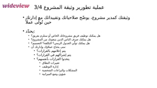 150
‫المشروع‬ ‫وثيقة‬ ‫تطورير‬ ‫عملية‬
3/4
• ‫إدارتك‬ ‫مع‬ ‫وتقييداتك‬ ‫صالحياتك‬ ‫ح‬ّ‫ض‬‫يو‬ ،‫مشروع‬ ‫كمدير‬ ‫وثيقتك‬
ً ‫عمال‬ ‫ى‬ّ‫ول‬ُ‫ت‬ ‫حين‬
• ‫د‬ّ‫د‬‫يح‬:
• ‫بفريق؟‬ ‫ستلزم‬ ‫أو‬ ‫الخاص‬ ‫مشروعاتك‬ ‫فريق‬ ‫توظيف‬ ‫يمكنك‬ ‫هل‬
• ‫المشروع؟‬ ‫من‬ ‫يتبعونك‬ ‫الذين‬ ‫الناس‬ ‫صرف‬ ‫يمكنك‬ ‫هل‬
• ‫التصميم؟‬ ‫التكلفة؟‬ ‫الزمني؟‬ ‫الجدول‬ ‫ي‬ّ‫تول‬ ‫يمكنك‬ ‫هل‬
• ‫أن‬ ‫وإدارتك‬ ‫عمالؤك‬ ‫يحتاج‬ ‫متى‬:
• ‫بالقرارات؟‬ ‫إعالمهم‬ ‫يتم‬
• ‫القرارات؟‬ ‫في‬ ‫إشراكهم‬ ‫يتم‬
• ‫بأنفسهم؟‬ ‫القرارات‬ ‫يتخذوا‬
• ‫النطاق‬ ‫تغييرات‬
• ‫التوظيف‬ ‫إدارة‬
• ‫الشخصية‬ ‫والنزاعات‬ ‫المشكالت‬
• ‫الميزانية‬ ‫وضع‬ ‫شؤون‬
 
