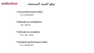 172
‫المستحقة‬ ‫القيمة‬ ‫توقع‬
• Cost performance index
• CPI = BCWP/ACWP
• Estimate at completion
• EAC = BAC/CPI
• Estimate to complete
• ETC = EAC – ACWP
• Schedule performance index
• SPI = BCWP/BCWS
 