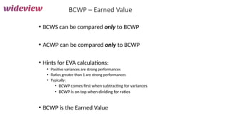 173
BCWP – Earned Value
• BCWS can be compared only to BCWP
• ACWP can be compared only to BCWP
• Hints for EVA calculations:
• Positive variances are strong performances
• Ratios greater than 1 are strong performances
• Typically:
• BCWP comes first when subtracting for variances
• BCWP is on top when dividing for ratios
• BCWP is the Earned Value
 