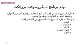 ‫بروجكت‬ ‫مايكروسوفت‬ ‫برنامج‬ ‫مهام‬
•
‫الموارد‬ ‫و‬ ‫المهام‬ ‫إدارة‬ ‫و‬ ‫لتخطيط‬ ‫تتبع‬ ‫إجراءات‬ ‫هي‬ ‫المشروعات‬ ‫إدارة‬
‫مشروع‬ ‫في‬ ‫النتائج‬ ‫و‬ ‫العمل‬ ‫متابعة‬ ‫و‬
.‫معين‬
•
:‫اآلتية‬ ‫العناصر‬ ‫بين‬ ‫التنسيق‬ ‫المشروعات‬ ‫إدارة‬ ‫تتطلب‬ ‫و‬
•
· ‫الوقت‬
•
· ‫المعدات‬
•
· ‫التكاليف‬
•
· ‫البشرية‬ ‫الموارد‬
•
‫المهام‬
178
 