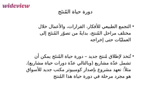 30
‫ج‬َ‫نت‬ُ‫م‬‫ال‬ ‫حياة‬ ‫دورة‬
•
‫خالل‬ ‫واألعمال‬ ،‫القرارات‬ ،‫لألفكار‬ ‫الطبيعي‬ ‫التجمع‬
،‫نتج‬ُ‫م‬‫ال‬ ‫مراحل‬ ‫مختلف‬
ً‫ة‬‫بداي‬
‫إلى‬ ‫ج‬َ‫نت‬ُ‫م‬‫ال‬ ‫ر‬ّ‫تصو‬ ‫من‬
‫إخرا‬ ‫حتى‬ ‫ات‬ّ‫العملي‬
‫جه‬
•
‫أن‬ ‫يمكن‬ ‫ج‬َ‫نت‬ُ‫م‬‫ال‬ ‫حياة‬ ‫دورة‬ – ‫جديد‬ ‫نتج‬ُ‫م‬ ‫إلطالق‬ ‫تخذ‬ُ‫ت‬
.)‫مشاريع‬ ‫حياة‬ ‫دورات‬ ‫ة‬ّ‫د‬‫ع‬ ‫(وبالتالي‬ ‫مشاريع‬ ‫ة‬ّ‫د‬‫ع‬ ‫تشمل‬
‫لألسواق‬ ‫جديد‬ ‫مكتب‬ ‫كومبيوتر‬ ‫بإصدار‬ ‫مشروع‬ ‫تعهد‬ :ً ‫مثال‬
‫حياة‬ ‫دورة‬ ‫في‬ ‫مرحلة‬ ‫مجرد‬ ‫هو‬
‫هذا‬
‫نتج‬ُ‫م‬‫ال‬
 