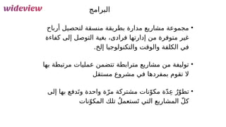 47
‫البرامج‬
•
‫أرباح‬ ‫لتحصيل‬ ‫منسقة‬ ‫بطريقة‬ ‫مدارة‬ ‫مشاريع‬ ‫مجموعة‬
‫كفاءة‬ ‫إلى‬ ‫التوصل‬ ‫بغية‬ ،‫فرادى‬ ‫إدارتها‬ ‫من‬ ‫متوفرة‬ ‫غير‬
.‫إلخ‬ ‫والتكنولوجيا‬ ‫والوقت‬ ‫الكلفة‬ ‫في‬
•
‫بها‬ ‫مرتبطة‬ ‫عمليات‬ ‫تتضمن‬ ‫مترابطة‬ ‫مشاريع‬ ‫من‬ ‫توليفة‬
‫مستقل‬ ‫مشروع‬ ‫في‬ ‫بمفردها‬ ‫تقوم‬ ‫ال‬
•
‫إلى‬ ‫بها‬ ‫دفع‬َ‫وت‬ ‫واحدة‬ ‫ة‬ّ‫مر‬ ‫مشتركة‬ ‫نات‬ّ‫مكو‬ ‫ة‬ّ‫د‬ِ‫ع‬ ُ‫ر‬ّ‫تطو‬
‫نات‬ّ‫المكو‬ ‫تلك‬ ُ‫ل‬‫ستعم‬َ‫ت‬ ‫التي‬ ‫المشاريع‬ ّ‫ل‬‫ك‬
 