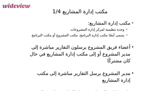 52
‫المشاريع‬ ‫إدارة‬ ‫مكتب‬
1/4
•
:‫المشاريع‬ ‫إدارة‬ ‫مكتب‬
•
‫المشروعات‬ ‫إدارة‬ ‫لمركز‬ ‫تنظيمية‬ ‫وحدة‬
•
‫البرنامج‬ ‫مكتب‬ ‫أو‬ ‫المشروع‬ ‫مكتب‬ ،‫البرنامج‬ ‫إدارة‬ ‫مكتب‬ ‫ا‬ً‫ض‬‫أي‬ ‫يسمى‬
•
‫إلى‬ ‫مباشرة‬ ‫التقارير‬ ‫يرسلون‬ ‫المشروع‬ ‫فريق‬ ‫أعضاء‬
‫حال‬ ‫في‬ ‫المشاريع‬ ‫إدارة‬ ‫مكتب‬ ‫إلى‬ ‫أو‬ ‫المشروع‬ ‫مدير‬
‫ا‬ً‫مشترك‬ ‫كان‬
•
‫مكتب‬ ‫إلى‬ ‫مباشرة‬ ‫التقارير‬ ‫يرسل‬ ‫المشروع‬ ‫مدير‬
‫المشاريع‬ ‫إدارة‬
 