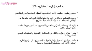 54
‫المشاريع‬ ‫إدارة‬ ‫مكتب‬
3/4
•
‫والمقاييس‬ ‫الممارسات‬ ‫أفضل‬ ،‫المشاريع‬ ‫إدارة‬ ‫أسلوب‬ ‫وتطوير‬ ‫تحديد‬
•
‫من‬ ‫وغيرها‬ ‫القوالب‬ ‫وآذلك‬ ‫وإدارتها‬ ‫واإلجراءات‬ ‫السياسات‬ ‫توضيح‬
‫بالمشروع‬ ‫الخاصة‬ ‫المشتركة‬ ‫المتبادلة‬ ‫الوثائق‬
•
‫مكتب‬ ‫يديرها‬ ‫التي‬ ‫المشروعات‬ ‫لجميع‬ ‫المركزية‬ ‫المواصفات‬ ‫إدارة‬
‫المشروعات‬ ‫إدارة‬
•
‫لجميع‬ ‫والمشتركة‬ ‫الفردية‬ ‫المخاطر‬ ‫من‬ ‫لكل‬ ‫وإدارة‬ ‫مركزي‬ ‫مخزن‬
‫المشروعات‬
•
‫إدارة‬ ‫برامج‬ ‫مثل‬ ‫المشروع‬ ‫أدوات‬ ‫وإدارة‬ ‫لتشغيل‬ ‫مركزي‬ ‫مكتب‬
‫بأكملها‬ ‫المؤسسة‬ ‫مستوى‬ ‫على‬ ‫المشروعات‬
 
