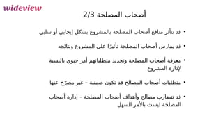 60
‫المصلحة‬ ‫أصحاب‬
2/3
•
‫سلبي‬ ‫أو‬ ‫إيجابي‬ ‫بشكل‬ ‫بالمشروع‬ ‫المصلحة‬ ‫أصحاب‬ ‫منافع‬ ‫تتأثر‬ ‫قد‬
•
‫ونتائجه‬ ‫المشروع‬ ‫على‬ ‫ا‬ً‫تأثير‬ ‫المصلحة‬ ‫أصحاب‬ ‫يمارس‬ ‫قد‬
•
‫بالنسبة‬ ‫حيوي‬ ‫أمر‬ ‫متطلباتهم‬ ‫وتحديد‬ ‫المصلحة‬ ‫أصحاب‬ ‫معرفة‬
‫المشروع‬ ‫إلدارة‬
•
‫عنها‬ ‫ح‬ّ‫مصر‬ ‫غير‬ – ‫ضمنية‬ ‫تكون‬ ‫قد‬ ‫المصالح‬ ‫أصحاب‬ ‫متطلبات‬
•
‫أصحاب‬ ‫إدارة‬ – ‫المصلحة‬ ‫أصحاب‬ ‫وأهداف‬ ‫مصالح‬ ‫تتضارب‬ ‫قد‬
‫السهل‬ ‫باألمر‬ ‫ليست‬ ‫المصلحة‬
 