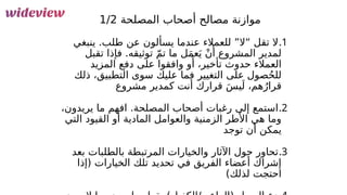 62
‫المصلحة‬ ‫أصحاب‬ ‫مصالح‬ ‫موازنة‬
1/2
.1
‫ينبغي‬ .‫طلب‬ ‫عن‬ ‫يسألون‬ ‫عندما‬ ‫للعمالء‬ ”‫“ال‬ ‫تقل‬ ‫ال‬
‫تقبل‬ ‫فإذا‬ .‫توثيقه‬ ّ‫م‬‫ت‬ ‫ما‬ ‫ل‬َ‫م‬‫ع‬َ‫ي‬ ْ‫ن‬‫َأ‬ ‫المشروع‬ ‫لمدير‬
‫المزيد‬ ‫دفع‬ ‫على‬ ‫وافقوا‬ ‫و‬‫َأ‬ ،‫تأخير‬ ‫حدوث‬ ‫العمالء‬
‫ذلك‬ ،‫التطبيق‬ ‫سوى‬ ‫عليك‬ ‫فما‬ ‫التغيير‬ ‫على‬ ‫صول‬ُ‫ح‬‫لل‬
‫مشروع‬ ‫كمدير‬ ‫أنت‬ ‫قرارك‬ َ‫س‬‫ي‬َ‫ل‬ ،‫هم‬ُ‫قرار‬
.2
،‫يريدون‬ ‫ما‬ ‫افهم‬ .‫المصلحة‬ ‫أصحاب‬ ‫رغبات‬ ‫إلى‬ ‫استمع‬
‫التي‬ ‫القيود‬ ‫أو‬ ‫المادية‬ ‫والعوامل‬ ‫الزمنية‬ ‫األطر‬ ‫هي‬ ‫وما‬
‫توجد‬ ‫أن‬ ‫يمكن‬
.3
‫بعد‬ ‫بالطلبات‬ ‫المرتبطة‬ ‫والخيارات‬ ‫اآلثار‬ ‫حول‬ ‫تحاور‬
‫(إذا‬ ‫الخيارات‬ ‫تلك‬ ‫تحديد‬ ‫في‬ ‫الفريق‬ ‫أعضاء‬ ‫إشراك‬
)‫لذلك‬ ‫احتجت‬
 