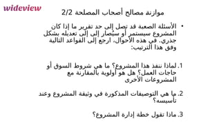 63
•
‫كان‬ ‫إذا‬ ‫ما‬ ‫تقرير‬ ‫حد‬ ‫إلى‬ ‫تصل‬ ‫قد‬ ‫الصعبة‬ ‫األسئلة‬
‫بشكل‬ ‫تعديله‬ ‫إلى‬ ‫إلى‬ ‫صار‬ُ‫سي‬ ‫أو‬ ‫سيستمر‬ ‫المشروع‬
‫التالية‬ ‫القواعد‬ ‫إلى‬ ‫ارجع‬ ،‫األحوال‬ ‫هذه‬ ‫في‬ .‫جذري‬
:‫الترتيب‬ ‫هذا‬ ‫وفق‬
.1
‫أو‬ ‫السوق‬ ‫شروط‬ ‫هي‬ ‫ما‬ ‫المشروع؟‬ ‫هذا‬ ‫ننفذ‬ ‫لماذا‬
‫مع‬ ‫بالمقارنة‬ ‫أولوية‬ ‫هو‬ ‫هل‬ ‫العمل؟‬ ‫حاجات‬
‫األخرى‬ ‫المشروعات‬
.2
‫وعند‬ ‫المشروع‬ ‫وثيقة‬ ‫في‬ ‫المذكورة‬ ‫التوصيفات‬ ‫هي‬ ‫ما‬
‫تأسيسه؟‬
.3
‫المشروع؟‬ ‫إدارة‬ ‫خطة‬ ‫تقول‬ ‫ماذا‬
‫المصلحة‬ ‫أصحاب‬ ‫مصالح‬ &
‫ة‬‫موازن‬
2/2
 