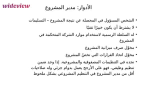 65
‫المشروع‬ ‫مدير‬ :‫األدوار‬
•
‫التسليمات‬ – ‫المشروع‬ ‫نتيجة‬ ‫عن‬ ‫المحصلة‬ ‫في‬ ‫المسؤول‬ ‫الشخص‬
•
‫ا‬ً‫ي‬‫تقن‬ ‫ا‬ً‫خبير‬ ‫يكون‬ ‫أن‬ ‫يشترط‬ ‫ال‬
•
‫في‬ ‫المتحكمة‬ ‫الشركة‬ ‫موارد‬ ‫الستخدام‬ ‫الرسمية‬ ‫السلطة‬ ‫له‬
‫المشروع‬
•
‫المشروع‬ ‫ميزانية‬ ‫صرف‬ ‫ل‬ّ‫مخو‬
•
‫المشروع‬ ّ‫ص‬‫تخ‬ ‫التي‬ ‫القرارات‬ ‫اتخاذ‬ ‫ل‬ّ‫مخو‬
•
‫ضمن‬ ‫وجد‬ ‫إذا‬ .‫والمشروعية‬ ‫المصفوفية‬ ‫التنظيمات‬ ‫في‬ ‫نجده‬
‫صالحيات‬ ‫وله‬ ‫جزئي‬ ‫بدوام‬ ‫يعمل‬ ‫األرجح‬ ‫على‬ ‫فهو‬ ،‫وظيفي‬ ‫تنظيم‬
‫ملحوظ‬ ‫بشكل‬ ‫المشروعي‬ ‫التنظيم‬ ‫في‬ ‫المشروع‬ ‫مدير‬ ‫من‬ ‫أقل‬
 