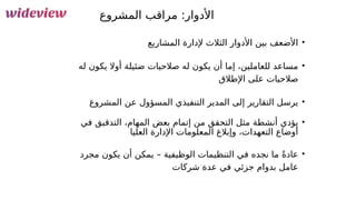 68
‫المشروع‬ ‫مراقب‬ :‫األدوار‬
•
‫المشاريع‬ ‫إلدارة‬ ‫الثالث‬ ‫األدوار‬ ‫بين‬ ‫األضعف‬
•
‫له‬ ‫يكون‬ ‫أوال‬ ‫ضئيلة‬ ‫صالحيات‬ ‫له‬ ‫يكون‬ ‫أن‬ ‫إما‬ ،‫للعاملين‬ ‫مساعد‬
‫اإلطالق‬ ‫على‬ ‫صالحيات‬
•
‫المشروع‬ ‫عن‬ ‫المسؤول‬ ‫التنفيذي‬ ‫المدير‬ ‫إلى‬ ‫التقارير‬ ‫يرسل‬
•
‫في‬ ‫التدقيق‬ ،‫المهام‬ ‫بعض‬ ‫إتمام‬ ‫من‬ ‫التحقق‬ ‫مثل‬ ‫أنشطة‬ ‫يؤدي‬
‫العليا‬ ‫اإلدارة‬ ‫المعلومات‬ ‫وإبالغ‬ ،‫التعهدات‬ ‫أوضاع‬
•
‫مجرد‬ ‫يكون‬ ‫أن‬ ‫يمكن‬ – ‫الوظيفية‬ ‫التنظيمات‬ ‫في‬ ‫نجده‬ ‫ما‬ ً‫ة‬‫عاد‬
‫شركات‬ ‫عدة‬ ‫في‬ ‫جزئي‬ ‫بدوام‬ ‫عامل‬
 