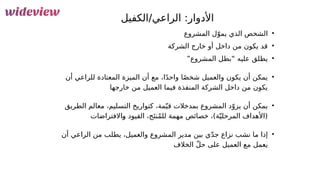 72
‫الكفيل‬/‫الراعي‬ :‫األدوار‬
•
‫المشروع‬ ‫ل‬ّ‫يمو‬ ‫الذي‬ ‫الشخص‬
•
‫الشركة‬ ‫خارج‬ ‫أو‬ ‫داخل‬ ‫من‬ ‫يكون‬ ‫قد‬
•
”‫المشروع‬ ‫“بطل‬ ‫عليه‬ ‫يطلق‬
•
‫أن‬ ‫للراعي‬ ‫المعتادة‬ ‫الميزة‬ ‫أن‬ ‫مع‬ ،‫ا‬ً‫د‬‫واح‬ ‫ا‬ً‫ص‬‫شخ‬ ‫والعميل‬ ‫يكون‬ ‫أن‬ ‫يمكن‬
‫خارجها‬ ‫من‬ ‫العميل‬ ‫فيما‬ ‫المنفذة‬ ‫الشركة‬ ‫داخل‬ ‫من‬ ‫يكون‬
•
‫الطريق‬ ‫معالم‬ ،‫التسليم‬ ‫كتواريخ‬ ،‫مة‬ّ‫قي‬ ‫بمدخالت‬ ‫المشروع‬ ‫د‬ّ‫يزو‬ ‫أن‬ ‫يمكن‬
‫&االفتراضات‬
‫و‬ ‫القيود‬ ،‫ج‬َ‫نت‬ُ‫م‬‫لل‬ ‫مهمة‬ ‫خصائص‬ ،)‫ة‬ّ‫المرحلي‬ ‫(األهداف‬
•
‫أن‬ ‫الراعي‬ ‫من‬ ‫يطلب‬ ،‫والعميل‬ ‫المشروع‬ ‫مدير‬ ‫بين‬ ‫ي‬ّ‫د‬‫ج‬ ‫نزاع‬ ‫نشب‬ ‫ما‬ ‫إذا‬
‫الخالف‬ ّ‫ل‬‫ح‬ ‫على‬ ‫العميل‬ ‫مع‬ ‫يعمل‬
 