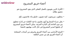 73
‫المشروع‬ ‫فريق‬ ‫أعضاء‬
•
‫نحو‬ ‫المشروع‬ ‫يقود‬ ‫الذي‬ ‫الفعلي‬ ‫بالعمل‬ ‫يقومون‬ ‫الذين‬ ‫األفراد‬
‫نطاقه‬ ‫تحقيق‬
•
.‫إلخ‬ ،‫فاحصون‬ ،‫بناء‬ ‫عاملو‬ ،‫تقنيون‬ ‫كتبة‬ ،‫مبرمجون‬ ،‫محللون‬
•
‫شغلهم‬ ‫إدارة‬ ‫عن‬ ‫الكفاية‬ ‫فيه‬ ‫ما‬ ‫يعلمون‬ ‫أنهم‬ ‫المشاريع‬ ‫مدراء‬ ‫يظن‬
‫المشروع‬ ‫فريق‬ ‫ألعضاء‬ ‫يمكن‬ .‫الجزئية‬ ‫اإلدارة‬ ‫إلى‬ ‫الحاجة‬ ‫دون‬ ‫من‬
ً‫ة‬‫غامض‬ ‫مهامهم‬ ‫كانت‬ ‫حال‬ ‫في‬ ‫المشروع‬ ‫لمدير‬ ‫يلجؤوا‬ ‫أن‬
•
‫المصلحة‬ ‫أصحاب‬ ‫من‬ ‫وغيرهم‬ ‫الفريق‬ ‫أعضاء‬ ‫بين‬ ‫األساسي‬ ‫الفرق‬
‫التكلفة‬ ‫ضمن‬ ‫من‬ ‫هم‬ ‫الفريق‬ ‫أعضاء‬ ‫أن‬
 