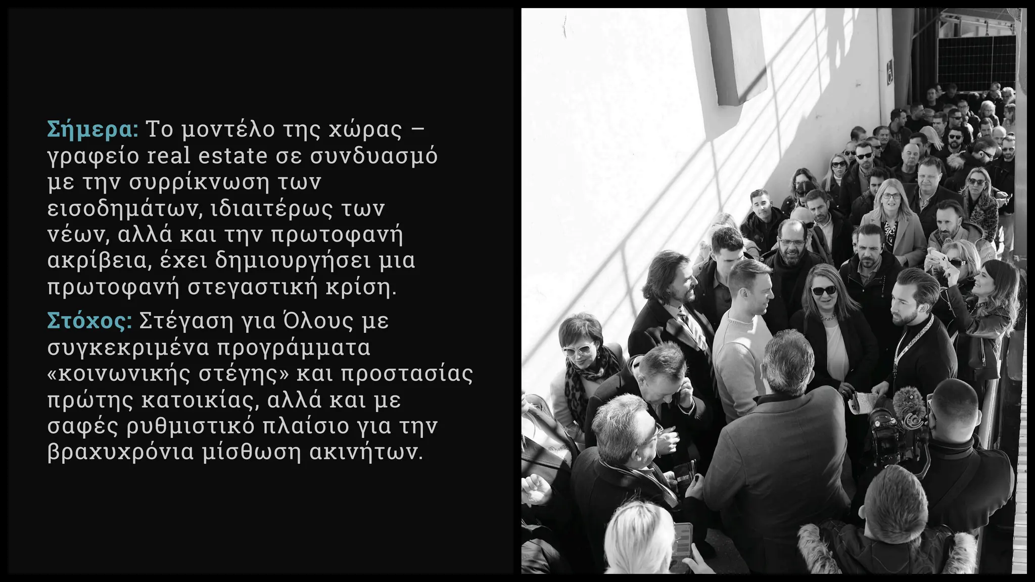 Σήμερα: Tο μοντέλο της χώρας –
γραφείο real estate σε συνδυασμό
με την συρρίκνωση των
εισοδημάτων, ιδιαιτέρως των
νέων, αλλά και την πρωτοφανή
ακρίβεια, έχει δημιουργήσει μια
πρωτοφανή στεγαστική κρίση.
Στόχος: Στέγαση για Όλους με
συγκεκριμένα προγράμματα
«κοινωνικής στέγης» και προστασίας
πρώτης κατοικίας, αλλά και με
σαφές ρυθμιστικό πλαίσιο για την
βραχυχρόνια μίσθωση ακινήτων.
 