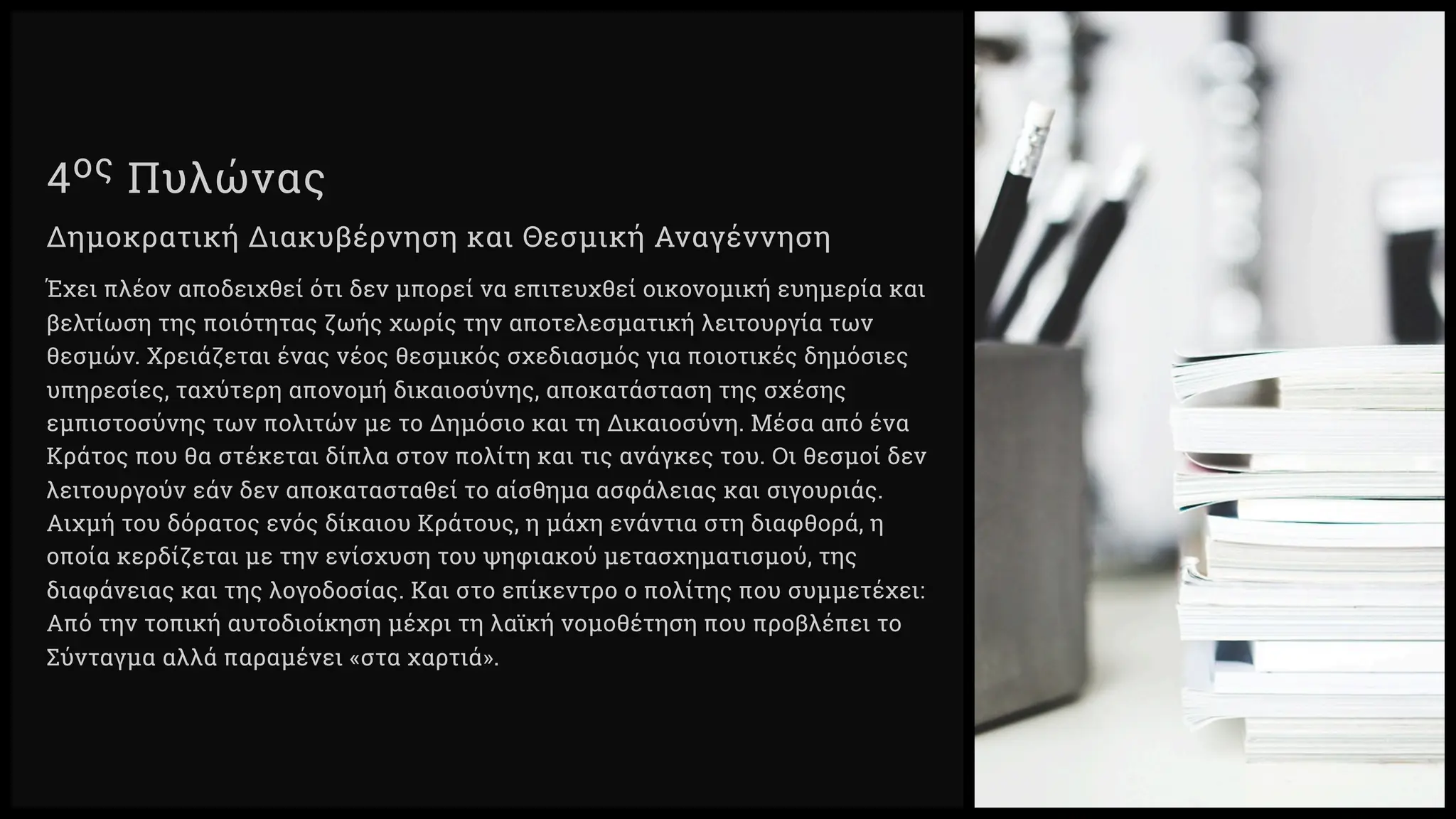 ος Πυλώνας
Δημοκρατική Διακυβέρνηση και Θεσμική Αναγέννηση
Έχει πλέον αποδειχθεί ότι δεν μπορεί να επιτευχθεί οικονομική ευημερία και
βελτίωση της ποιότητας ζωής χωρίς την αποτελεσματική λειτουργία των
θεσμών. Χρειάζεται ένας νέος θεσμικός σχεδιασμός για ποιοτικές δημόσιες
υπηρεσίες, ταχύτερη απονομή δικαιοσύνης, αποκατάσταση της σχέσης
εμπιστοσύνης των πολιτών με το Δημόσιο και τη Δικαιοσύνη. Μέσα από ένα
Κράτος που θα στέκεται δίπλα στον πολίτη και τις ανάγκες του. Οι θεσμοί δεν
λειτουργούν εάν δεν αποκατασταθεί το αίσθημα ασφάλειας και σιγουριάς.
Αιχμή του δόρατος ενός δίκαιου Κράτους, η μάχη ενάντια στη διαφθορά, η
οποία κερδίζεται με την ενίσχυση του ψηφιακού μετασχηματισμού, της
διαφάνειας και της λογοδοσίας. Και στο επίκεντρο ο πολίτης που συμμετέχει:
Από την τοπική αυτοδιοίκηση μέχρι τη λαϊκή νομοθέτηση που προβλέπει το
Σύνταγμα αλλά παραμένει «στα χαρτιά».
 