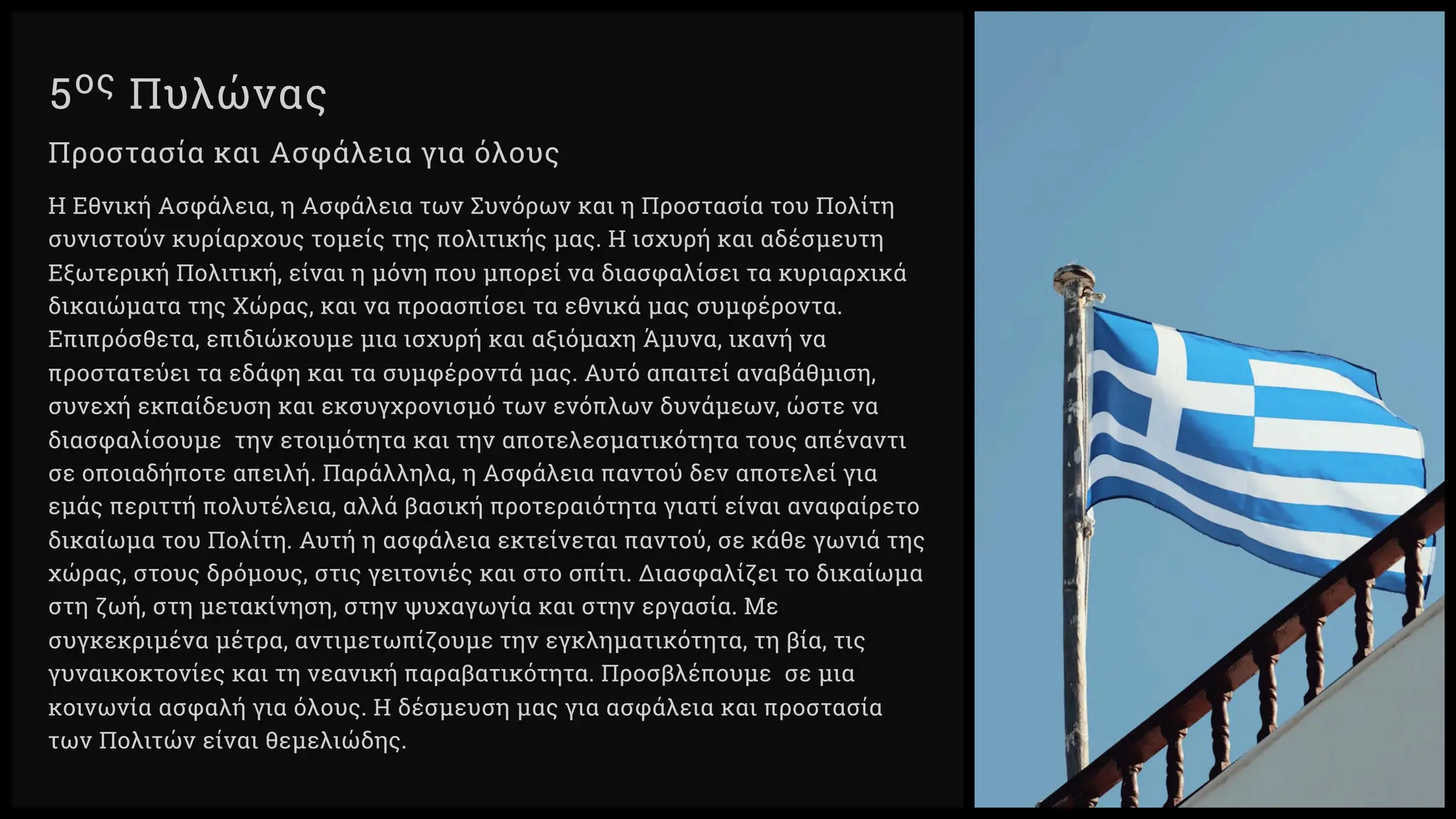 ος Πυλώνας
Προστασία και Ασφάλεια για όλους
Η Εθνική Ασφάλεια, η Ασφάλεια των Συνόρων και η Προστασία του Πολίτη
συνιστούν κυρίαρχους τομείς της πολιτικής μας. Η ισχυρή και αδέσμευτη
Εξωτερική Πολιτική, είναι η μόνη που μπορεί να διασφαλίσει τα κυριαρχικά
δικαιώματα της Χώρας, και να προασπίσει τα εθνικά μας συμφέροντα.
Επιπρόσθετα, επιδιώκουμε μια ισχυρή και αξιόμαχη Άμυνα, ικανή να
προστατεύει τα εδάφη και τα συμφέροντά μας. Αυτό απαιτεί αναβάθμιση,
συνεχή εκπαίδευση και εκσυγχρονισμό των ενόπλων δυνάμεων, ώστε να
διασφαλίσουμε την ετοιμότητα και την αποτελεσματικότητα τους απέναντι
σε οποιαδήποτε απειλή. Παράλληλα, η Ασφάλεια παντού δεν αποτελεί για
εμάς περιττή πολυτέλεια, αλλά βασική προτεραιότητα γιατί είναι αναφαίρετο
δικαίωμα του Πολίτη. Αυτή η ασφάλεια εκτείνεται παντού, σε κάθε γωνιά της
χώρας, στους δρόμους, στις γειτονιές και στο σπίτι. Διασφαλίζει το δικαίωμα
στη ζωή, στη μετακίνηση, στην ψυχαγωγία και στην εργασία. Με
συγκεκριμένα μέτρα, αντιμετωπίζουμε την εγκληματικότητα, τη βία, τις
γυναικοκτονίες και τη νεανική παραβατικότητα. Προσβλέπουμε σε μια
κοινωνία ασφαλή για όλους. Η δέσμευση μας για ασφάλεια και προστασία
των Πολιτών είναι θεμελιώδης.
 