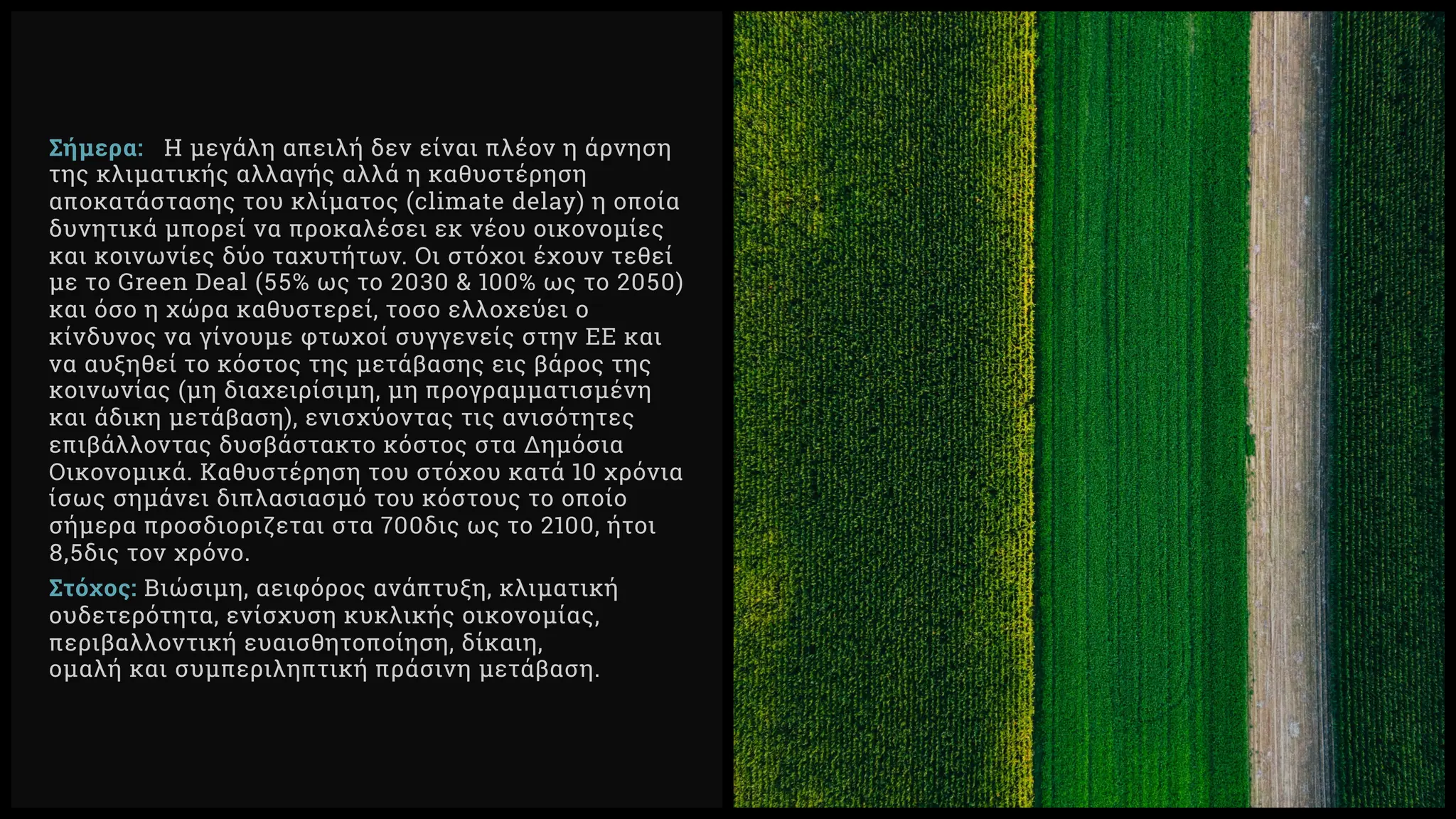 Σήμερα: Η μεγάλη απειλή δεν είναι πλέον η άρνηση
της κλιματικής αλλαγής αλλά η καθυστέρηση
αποκατάστασης του κλίματος (climate delay) η οποία
δυνητικά μπορεί να προκαλέσει εκ νέου οικονομίες
και κοινωνίες δύο ταχυτήτων. Οι στόχοι έχουν τεθεί
με το Green Deal ( % ως το & % ως το )
και όσο η χώρα καθυστερεί, τοσο ελλοχεύει ο
κίνδυνος να γίνουμε φτωχοί συγγενείς στην ΕΕ και
να αυξηθεί το κόστος της μετάβασης εις βάρος της
κοινωνίας (μη διαχειρίσιμη, μη προγραμματισμένη
και άδικη μετάβαση), ενισχύοντας τις ανισότητες
επιβάλλοντας δυσβάστακτο κόστος στα Δημόσια
Οικονομικά. Καθυστέρηση του στόχου κατά χρόνια
ίσως σημάνει διπλασιασμό του κόστους το οποίο
σήμερα προσδιοριζεται στα δις ως το , ήτοι
, δις τον χρόνο.
Στόχος: Βιώσιμη, αειφόρος ανάπτυξη, κλιματική
ουδετερότητα, ενίσχυση κυκλικής οικονομίας,
περιβαλλοντική ευαισθητοποίηση, δίκαιη,
ομαλή και συμπεριληπτική πράσινη μετάβαση.
 
