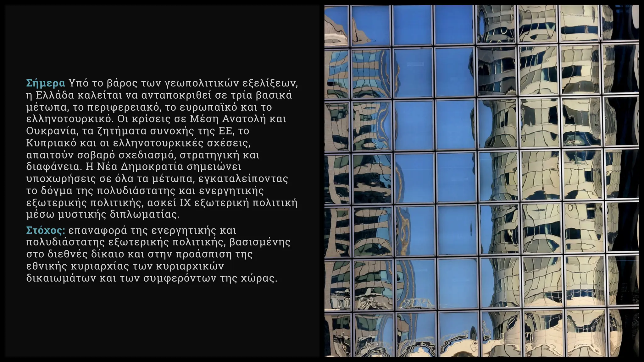 Σήμερα Υπό το βάρος των γεωπολιτικών εξελίξεων,
η Ελλάδα καλείται να ανταποκριθεί σε τρία βασικά
μέτωπα, το περιφερειακό, το ευρωπαϊκό και το
ελληνοτουρκικό. Οι κρίσεις σε Μέση Ανατολή και
Ουκρανία, τα ζητήματα συνοχής της ΕΕ, το
Κυπριακό και οι ελληνοτουρκικές σχέσεις,
απαιτούν σοβαρό σχεδιασμό, στρατηγική και
διαφάνεια. Η Νέα Δημοκρατία σημειώνει
υποχωρήσεις σε όλα τα μέτωπα, εγκαταλείποντας
το δόγμα της πολυδιάστατης και ενεργητικής
εξωτερικής πολιτικής, ασκεί ΙΧ εξωτερική πολιτική
μέσω μυστικής διπλωματίας.
Στόχος: επαναφορά της ενεργητικής και
πολυδιάστατης εξωτερικής πολιτικής, βασισμένης
στο διεθνές δίκαιο και στην προάσπιση της
εθνικής κυριαρχίας των κυριαρχικών
δικαιωμάτων και των συμφερόντων της χώρας.
 