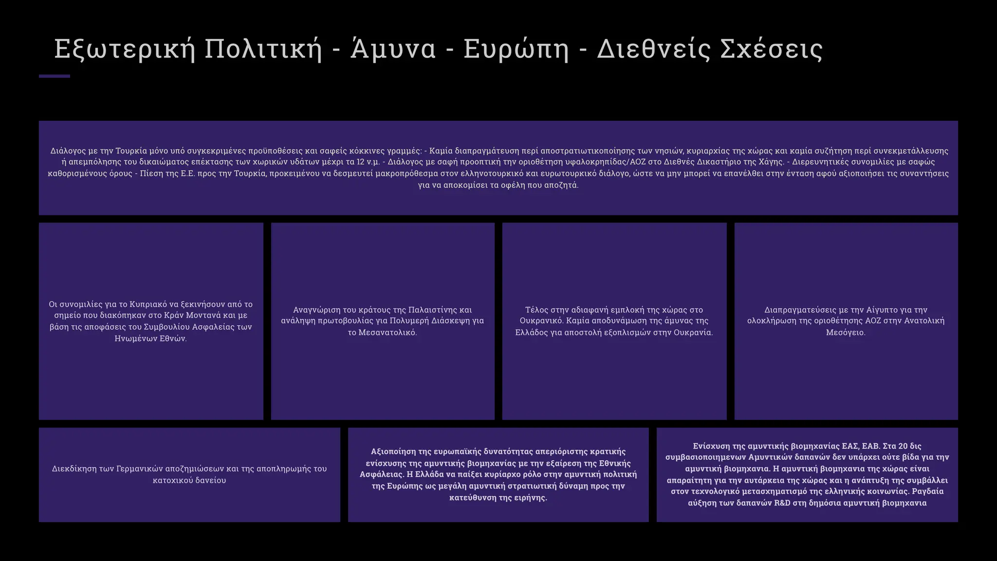 Εξωτερική Πολιτική - Άμυνα - Ευρώπη - Διεθνείς Σχέσεις
Διάλογος με την Τουρκία μόνο υπό συγκεκριμένες προϋποθέσεις και σαφείς κόκκινες γραμμές: - Καμία διαπραγμάτευση περί αποστρατιωτικοποίησης των νησιών, κυριαρχίας της χώρας και καμία συζήτηση περί συνεκμετάλλευσης
ή απεμπόλησης του δικαιώματος επέκτασης των χωρικών υδάτων μέχρι τα ν.μ. - Διάλογος με σαφή προοπτική την οριοθέτηση υφαλοκρηπίδας/ΑΟΖ στο Διεθνές Δικαστήριο της Χάγης. - Διερευνητικές συνομιλίες με σαφώς
καθορισμένους όρους - Πίεση της Ε.Ε. προς την Τουρκία, προκειμένου να δεσμευτεί μακροπρόθεσμα στον ελληνοτουρκικό και ευρωτουρκικό διάλογο, ώστε να μην μπορεί να επανέλθει στην ένταση αφού αξιοποιήσει τις συναντήσεις
για να αποκομίσει τα οφέλη που αποζητά.
Οι συνομιλίες για το Κυπριακό να ξεκινήσουν από το
σημείο που διακόπηκαν στο Κράν Μοντανά και με
βάση τις αποφάσεις του Συμβουλίου Ασφαλείας των
Ηνωμένων Εθνών.
Αναγνώριση του κράτους της Παλαιστίνης και
ανάληψη πρωτοβουλίας για Πολυμερή Διάσκεψη για
το Μεσανατολικό.
Τέλος στην αδιαφανή εμπλοκή της χώρας στο
Ουκρανικό. Καμία αποδυνάμωση της άμυνας της
Ελλάδος για αποστολή εξοπλισμών στην Ουκρανία.
Διαπραγματεύσεις με την Αίγυπτο για την
ολοκλήρωση της οριοθέτησης ΑΟΖ στην Ανατολική
Μεσόγειο.
Διεκδίκηση των Γερμανικών αποζημιώσεων και της αποπληρωμής του
κατοχικού δανείου
Αξιοποίηση της ευρωπαϊκής δυνατότητας απεριόριστης κρατικής
ενίσχυσης της αμυντικής βιομηχανίας με την εξαίρεση της Εθνικής
Ασφάλειας. Η Ελλάδα να παίξει κυρίαρχο ρόλο στην αμυντική πολιτική
της Ευρώπης ως μεγάλη αμυντική στρατιωτική δύναμη προς την
κατεύθυνση της ειρήνης.
Ενίσχυση της αμυντικής βιομηχανίας ΕΑΣ, ΕΑΒ. Στα δις
συμβασιοποιημενων Αμυντικών δαπανών δεν υπάρχει ούτε βίδα για την
αμυντική βιομηχανια. Η αμυντική βιομηχανια της χώρας είναι
απαραίτητη για την αυτάρκεια της χώρας και η ανάπτυξη της συμβάλλει
στον τεχνολογικό μετασχηματισμό της ελληνικής κοινωνίας. Ραγδαία
αύξηση των δαπανών R&D στη δημόσια αμυντική βιομηχανια
 